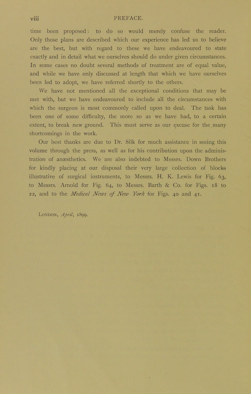 time been proposed: to do so would merely confuse the reader. Only those plans are described which our experience has led us to believe are the best, but with regard to these we have endeavoured to state exactly and in detail what we ourselves should do under given circumstances. In some cases no doubt several methods of treatment are of equal value, and while we have only discussed at length that which we have ourselves been led to adopt, we have referred shortly to the others. We have not mentioned all the exceptional conditions that may be met with, but we have endeavoured to include all the circumstances with which the surgeon is most commonly called upon to deal. The task has been one of some difficulty, the more so as we have had, to a certain extent, to break new ground. This must serve as our excuse for the.many shortcomings in the work. Our best thanks are due to Dr. Silk for much assistance in seeing this volume through the press, as well as for his contribution upon the adminis- tration of anaesthetics. We are also indebted to Messrs. Down Brothers for kindly placing at our disposal their very large collection of blocks illustrative of surgical instruments, to Messrs. H. K. Lewis for Fig. 63, to Messrs. Arnold for Fig. 64, to Messrs. Barth & Co. for Figs. 18 to 22, and to the Medical News of New York for Figs. 40 and 41. London, April, 1899.