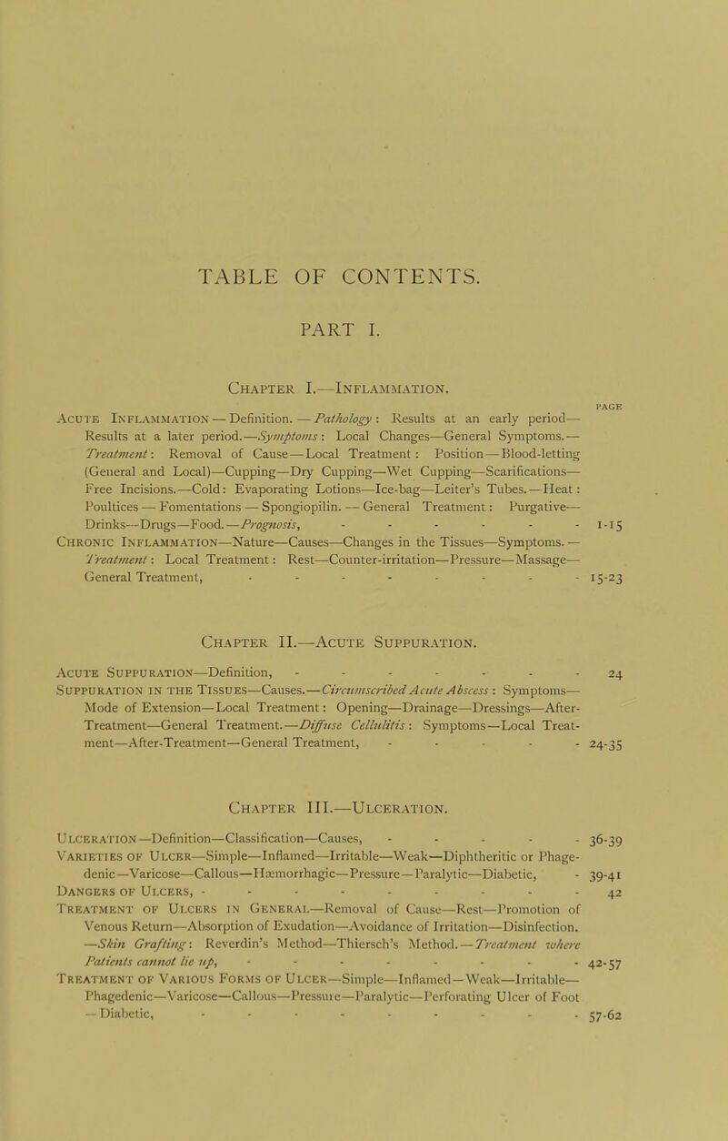 TABLE OF CONTENTS. PART I. Chapter I.—Inflammation. PAGE Acu'i E Inflammation — Defimtion. — Fai/wlogyResults at an early period— Results at a later period.—Symptoms : Local Changes—General Symptoms.— Treatment: Removal of Cause—Local Treatment: Position—Blood-letting (General and Local)—Cupping—Dry Cupping—Wet Cupping—Scarifications— Free Incisions.—Cold: Evaporating Lotions—Ice-bag—Leiter's Tubes.—Heat: Poultices — Fomentations — Spongiopilin. — General Treatment: Purgative— Drinks—Drugs—Food.—Prognosis, - - - - - - I-15 Chronic Inflammation—Nature—Causes—Changes in the Tissues—Symptoms.— 'Ireatment: Local Treatment: Rest—Counter-irritation—Pressure—Massage— General Treatment, ........ 15-23 Chapter II.—Acute Suppuration. Acute Suppuration—Definition, ------- 24 Suppuration in the Tissues—Causes.—Ciraiinscribed Acute Abscess : Symptoms— Mode of Extension—Local Treatment: Opening—Drainage—Dressings—After- Treatment—General Treatment.—Diffuse Cellulitis: Symptoms—Local Treat- ment—After-Treatment—General Treatment, ..... 24-35 Chapter III.—Ulceration. Ulceration—Definition—Classification—Causes, ..... 36-39 Varieties of Ulcer—Simple—Inflamed—Irritable—Weak—Diphtheritic or Phage- denic—Varicose—Callous—Hxmorrhagic—Pressure—Paralytic—Diabetic, - 39-41 Dangers of Ulcers, 42 Treatment of Ulcers in General—Removal of Cause—Rest—Promotion of Venous Return—Absorption of Exudation—Avoidance of Irritation—Disinfection. —Skin Grafting: Reverdin's Method—Thiersch's Method. — Treatment where Patients cannot lie up, 42-57 Treatmen r OF Various Forms of Ulcer—Simple—Inflamed —Weak—Irritable— Phagedenic—Varicose—Callous—Pressuie—Paralytic—Perforating Ulcer of Foot — Diabetic, ......... 57.62