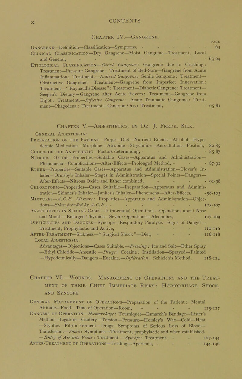 Chapter IV.—Gangrene. l-AGE Gangrene—Definition—Classification—Symptoms, ----- 63 Clinical Classification—Dry Gangrene—Moist Gangrene—Treatment, Local and General, 63-64 Etiological Classification—Direct Gangrene: Gangrene due to Crushing: Treatment—Pressure Gangrene : Treatment of Bed-Sore—Gangrene from Acute Inflammation: Treatment.—Indirect Gangrene: Senile Gangrene : Treatment— Obstructive Gangrene: Treatment-^Gangrene from Imperfect Innervation: Treatment— Raynaud's Disease  : Treatment—Diabetic Gangrene: Treatment— Seegen's Dietary — Gangrene after Acute Fevers: Treatment—Gangrene from Ergot: Treatment.—htfective Gangi-ene : Acute Traumatic Gangrene : Treat- ment—Phagedena: Treatment—Cancrum Oris : Treatment, - - - 65 81 Chapter V.—Anesthetics, by Dr. J. Fredk. Silk. General An/Esthesia: Preparation of the Patient—Purge—Diet—Nutrient Enema—Alcohol—Hypo- dermic Medication—Morphine—Atropine—Strychnine—Auscultation—Position, 82-85 Choice of the Anaesthetic—Factors determining, ----- S5-87 Nitrous Oxide—Properties—Suitable Cases—Apparatus and Administration— Phenomena—Complications—After-Effects—Prolonged Method, - - - 87-91 Ether—Properties—Suitable Cases—Apparatus and Administration—Clover's In- haler—Ormsby's Inhaler—Stages in Administration—Special Points—Dangers— After-Effects—Nitrous Oxide and Ether combined, - . . - 91-98 Chloroform—Properties—Cases Suitable—Preparation—Apparatus and Adminis- tration—Skinner's Inhaler—Junker's Inhaler—Phenomena—After-Effects, -98-103 Mixtures—A.C.E. Mixture: Properties—Apparatus and Administration—Objec- tions—Etherprececied by A.C.E., ------ 103-107 An/ESTHEtics in Special Cases—Intra-cranial Operations—Operations about Nose and Mouth—Enlarged Thyroids—Severe Operations—Alcoholics, - 107-109 Difficulties and Dangers—Syncope—Respiratory Paralysis—-Signs of Danger— Treatment, Prophylactic and Active, .... - no-116 After-Treatment—Sickness— Surgical Shock —Diet, - - - 116-118 Local Anesthesia : Advantages—Objections—Cases Suitable.—Freezing: Ice and Salt—Ether Spray —Ethyl Chloride—Ansestile.—Drugs: Cocaine: Instillation—Sprayed—Painted —Hypodermically—Dangers—Eucaine.—[njiltration : Schleich's Method, 118-124 Chapter VI.—Wounds. Management of Operations and the Treat- ment OF their Chief Immediate Risks : Haemorrhage, Shock, AND Syncope. General Management of Operations—Preparation of the Patient: Mental Attitude—Food—Time of Operation—Room, .... 125-127 Dangers of Operation—Hiemorrhage: Tourniquet—Esmarch's Bandage—Lister's Method—Ligature—Cautery—Torsion—Pressure—Horsley's Wax—Cold—Heat —Styptics—Fibrin-Ferment—Drugs—Symptoms of Serious Loss of Blood— Transfusion.—Shock: Symptoms—Treatment, prophylactic and when established. — Entry of Air into Veins: Treatment.—Syncope: Treatment, - - 127-144 After-Treatment of Operations—Feeding—Aperients, - - - 144-146