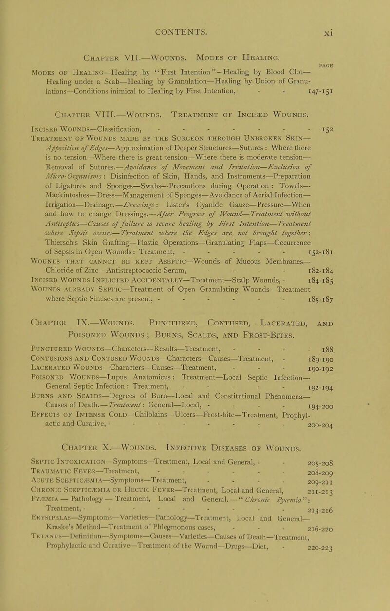 Chapter VII.—Wounds. Modes of He.'^ling. I'AGE .Modes of Healing—Healing by First Intenlion-Healing by Blood Clot— Healing under a Scab—Healing by Granulation—Healing by Union of Granu- lations—Conditions inimical to Healing by First Intention, - - 147-151 Chapter VIII.—Wounds. Treatment of Incised Wounds. Ln'CISed Wounds—Classification, ....... 152 Treatment of Wounds made by the Surgeon through Unbroken Skin— Apposition of Edges—Approximation of Deeper Structures—Sutures : Where there is no tension—Where there is great tension—Where there is moderate tension— Removal of Sutures.—Avoidance of Movement and Irritation—Exclusion of Micro-Organisms : Disinfection of Skin, Hands, and Instruments—Preparation of Ligatures and Sponges—Swabs—Precautions during Operation : Towels— Mackintoshes—Dress—Management of Sponges—Avoidance of Aerial Infection— Irrigation—Drainage.—Dressings : Lister's Cyanide Gauze—Pressure—-When and how to change Dressings.—After Progress of Wound—Treatment rvithout Antiseptics-—Causes of failure to secure healing by First Intention—Treatment where Sepsis occurs— Treatment where the Edges are not brought together: Thiersch's Skin Grafting—Plastic Operations—Granulating Flaps—Occurrence of Sepsis in Open Wounds : Treatment, ..... 152-181 Wounds that cannot be kept Aseptic—Wounds of Mucous Membranes— Chloride of Zinc—Antistreptococcic Serum, .... 1S2-184 Incised Wounds Inflicted Accidentally—Treatment—Scalp Wounds, - 184-185 Wounds already Septic—Treatment of Open Granulating Wounds—Treatment where Septic Sinuses are present, 185-187 Chapter IX.—Wounds. Punctured, Contused, Lacerated, and Poisoned Wounds ; Burns, Scalds, and Frost-Bjtes. Punctured Wounds—Characters—Results—Treatment, .... igg Contusions and Contused Wounds—Characters—Causes—Treatment, - 189-190 Lacerated Wounds—Characters—Causes—Treatment, - - - 190-192 Poisoned Wounds—Lupus Anatomicus : Treatment—Local Septic Infection— General Septic Infection: Treatment, ..... 192-194 Burns and Scalds—Degrees of Burn—Local and Constitutional Phenomena— Causes of Death.—Treatment: General—Local, - - - - 194-200 Effects of Intense Cold—Chilblains—Ulcers—Frost-bite—Treatment, Prophyl- actic and Curative, 200-204 Chapter X.—Wounds. Infective Diseases of Wounds. Septic Intoxication—Symptoms—Treatment, Local and General, - - 205-208 Traumatic Fever—Treatment, ...... 208-209 Acute ScEPTic.'EMiA—Symptoms—Treatment, .... 209-211 Chronic ScEPTiCitiMiA or Hectic Fever—Treatment, Local and General, 211-213 PY/KMIA—Pathology — Treatment, Local and General. — '■^Chronic Pytrmio: Treatment,- 213-216 Erysipelas—Symptoms—Varieties—Pathology—Treatment, Local and General Kraske's Method—Treatment of Phlegmonous cases, - - - 216-220 Tetanu.s—Definition—Symptoms—Causes—Varieties—Causes of Death—Treatment, Prophylactic and Curative—Treatment of the Wound—Drugs—Diet, - 220-223
