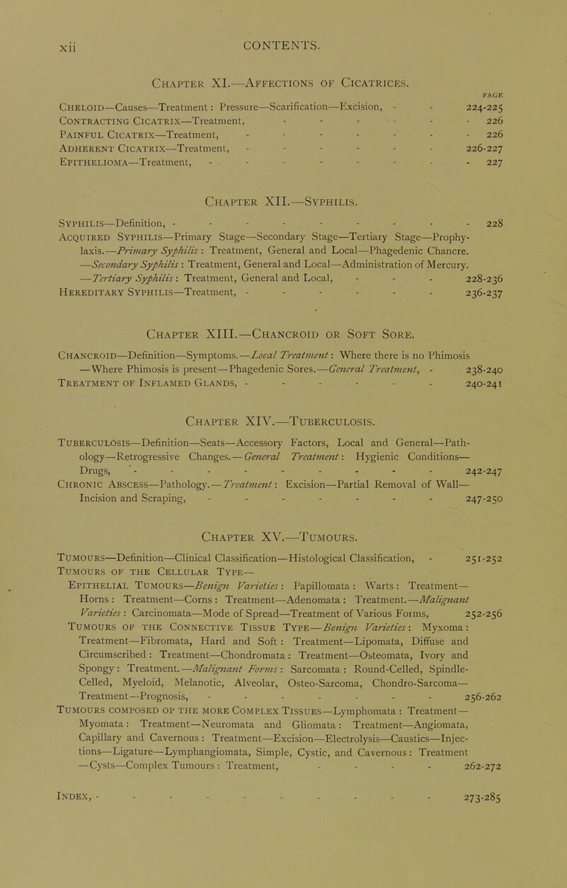 Chapter XI.—Affections of Cicatrices. PAGE Cheloid—Causes—Treatment: Pressure—Scarification—Excision, - - 224-225 Contracting Cicatrix—Treatment, - - - - - - 226 Painful Cicatrix—Treatment, 226 Adherent Cicatrix—Treatment, 226-227 Epithelioma—Treatment, - - - - - - - - - 227 Chapter XII.—Syphilis. Syphilis—Definition, 228 Acquired Syphilis—Primary Stage—Secondary Stage—Tertiary Stage—Prophy- laxis.—Primary Syphilis : Treatment, General and Local—Phagedenic Chancre. —Secondary Syphilis : Treatment, General and Local—Administration of Mercury. — Tertiary Syphilis: Treatment, General and Local, - - - 228-236 Hereditary Syphilis—Treatment, 236-237 Chapter XIII.—Chancroid or Soft Sore. Chancroid—Definition—-Symptoms.—Local Treatment: Where there is no Phimosis — Where Phimosis is present—Phagedenic Sores.—General Treatment, • 238-240 Treatment of Inflamed Glands, ------ 240-241 Chapter XIV.—Tuberculosis. Tuberculosis—Definition—Seats—Accessory Factors, Local and General—Path- ology—Retrogressive Changes. — General Treatment: Hygienic Conditions— Drugs, ' - - - - - - - - - 242-247 Chronic Abscess—Pathology. — Treatment: Excision—Partial Removal of Wall— Incision and Scraping, ....... 247-250 Chapter XV.—Tumours. Tumours—Definition—Clinical Classification—Histological Classification, - 251-252 Tumours of the Cellular Type- Epithelial Tumours—Varieties: Papillomata: Warts: Treatment- Horns: Treatment—Corns: Treatment—Adenomata: Treatment.—Malignant Varieties : Carcinomata—Mode of Spread—Treatment of Various Foims, 252-256 Tumours of the Connective Tissue Type—Benign Varieties: Myxoma: Treatment—Fibromata, Hard and Soft : Treatment—Lipomata, Diffuse and Circumscribed : Treatment—Chondromata : Treatment—Osteomata, Ivory and Spongy: TreatmenU—Malignant Forms : Sarcomata: Round-Celled, Spindle- Celled, Myeloid, Melanotic, Alveolar, Osteo-Sarcoma, Chondro-Sarcoma— Treatment—Prognosis, ------- 256-262 Tumours composed op the more Complex Tissues—Lymphomata : Treatment— Myomata : Treatment—Neuromata and Gliomata : Treatment—Angiomata, Capillary and Cavernous : Treatment—Excision—Electrolysis—Caustics—Injec- tions—Ligature—Lymphangiomata, Simple, Cystic, and Cavernous : Treatment —Cysts—Complex Tumours: Treatment, - . - . 262-272 Index, - 273-285