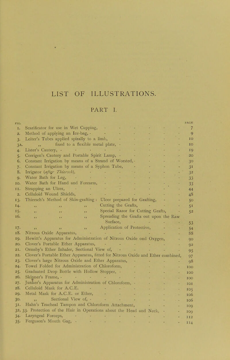LIST OF ILLUSTRATIONS. PART I. FlU. '■AGE 1. Scarificator for use in Wet Cupping, 7 2. Method of applying an Ice-bag, ------- 9 3. Leiter's Tubes applied spirally to a limb, - - - - - 10 3A. ,, fixed to a flexible metal plate, - • - - - lO 4. Lister's Cauteiy, --------- 19 5. Corrigen's Cauterj' and Portable Spirit Lamp, - - - - .- 20 6. Constant Irrigation by means of a Strand of Worsted, - - - - 30 7. Constant Irrigation by means of a Syphon Tube, - - - - 31 8. Irrigator {aft^r Thiersch), - - - - - - - 32 9. Water Bath for Leg, - - - - - • -33 10. Water Bath for Hand and Forearm, ------ 33 11. Strapping an Ulcer, -------- 44 2. Celluloid Wound Shields, ------- 48 13. Thiersch's Method of Skin-grafting : Ulcer prepared for Grafting, - - SO 14. ,, ,, ,, Cutting the Grafts, - - 51 15. ,, ,, ,, Special Razor for Cutting Grafts, - 52 16. ,, ,, ,, Spreading the Grafts out upon the Raw Surface, - - - - 53 17. ,, ,, ,, Application of Protective, - - 54 18. Nitrous Oxide Apparatus, ------- 88 19. Hewitt's Apparatus for Administration of Nitrous Oxide ond Oxygen, - 90 20. Clover's Portable Ether Apparatus, ------ 92 21. Ormsby's Ether Inhaler, Sectional View of, - - - - - 95 22. Clover's Portable Ether Apparatus, fitted for Nitrous Oxide and Ether combined, 97 23. Clover's large Nitrous Oxide and Ether Apparatus, - - - - 98 24. Towel Folded for Administration of Chloroform, - . - - iqq 25. Graduated Drop Bottle with Hollow Stopper, ----- 100 26. Skinner's Frame, iqo 27. Junlcer's Apparatus for Administration of Chloroform, - . - . loi 28. Celluloid Mask for A.C.E. ------- 105 29. Metal Mask for A.C.E. or Ether, 30. ,, Sectional View of, - - - - - - - 106 31. Hahn's Tracheal Tampon and Chloroform Attachment, - - - 109 32. 33. T'rotection of the Hair in Operations about the Head and Neck, - - 109 34. Laryngeal Forceps, - - - - - - - - 112 35. Ferguson's Mouth Gag, - - - - . . -114