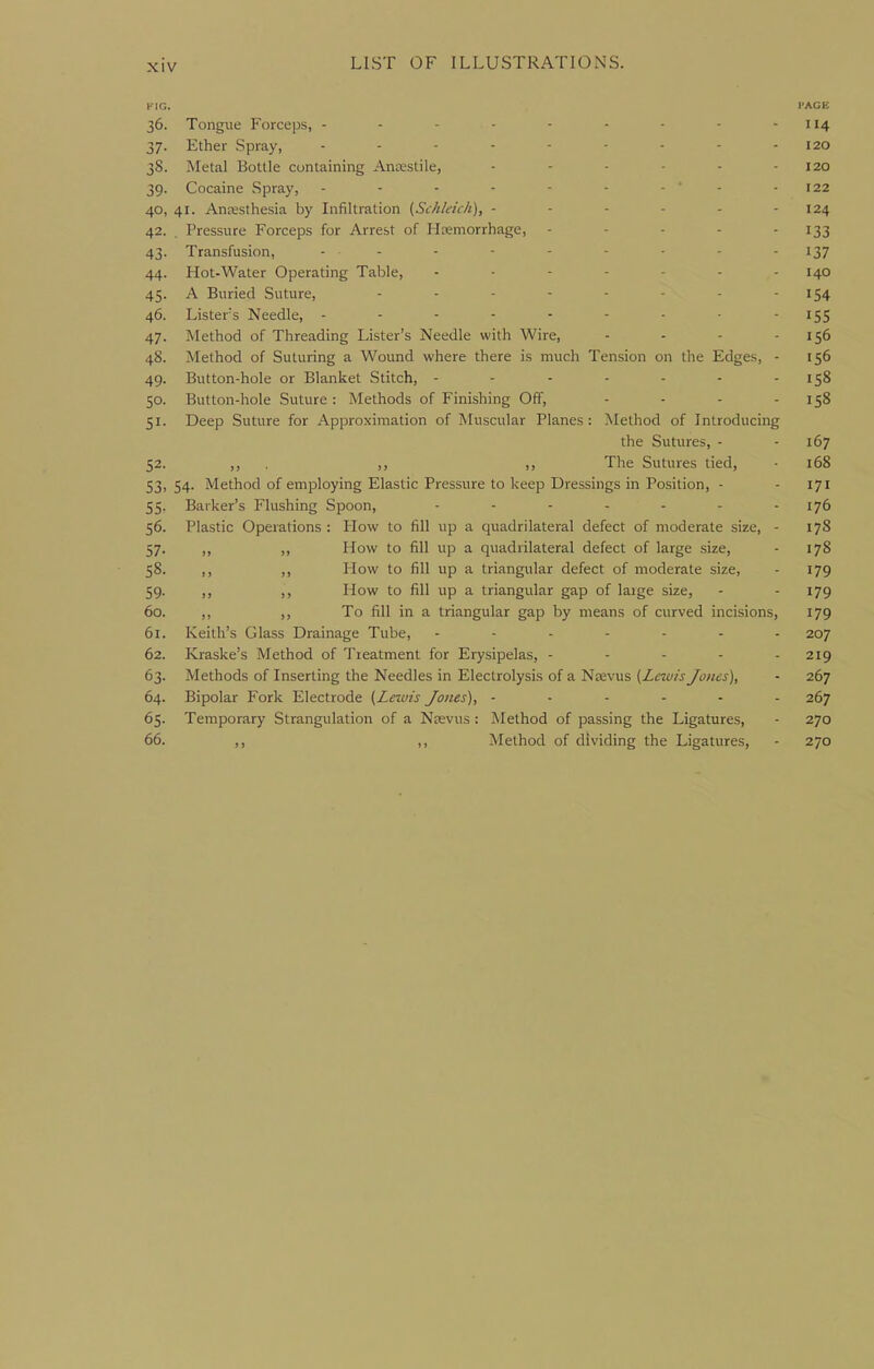 KIG. I'ACE 36. Tongue Forceps, - - - - - - - - - 114 37. Ether Spray, - - - - - ■ - - - 120 38. Metal Bottle containing Ancestile, - - - - - - 120 39. Cocaine Spray, - - ■ - - - - ' - - 122 40. 41. AnsBSthesia by Infiltration (Schleich), - - ■ - - - 124 42. . Pressure Forceps for Arrest of Hemorrhage, - - - - - I33 43. Transfusion, ... . - - - . - - 137 44. Hot-Water Operating Table, 140 45. A Buried Suture, - - - - - - - - 154 46. Listers Needle, - - - - - - - • I5S 47. Method of Threading Lister's Needle with Wire, - - - - 156 48. Method of Suturing a Wound where there is much Tension on the Edges, - 156 49. Button-hole or Blanket Stitch, - - - - - - - 158 50. Button-hole Suture: Methods of Finishing Off, - - - - 158 51. Deep Suture for Approximation of Muscular Planes: Method of Introducing the Sutures, - - 167 52. ,, . >) )) The Sutures tied, 168 53. 54. Method of employing Elastic Pressure to keep Dressings in Position, - - 171 55. Barker's Flushing Spoon, ....... 176 56. Plastic Operations : How to fill up a quadrilateral defect of moderate size, - 178 57. ,, ,, How to fill up a quadrilateral defect of large size, - 178 58. ,, ,, How to fill up a triangular defect of moderate size, - 179 59. ,, ,, How to fill up a triangular gap of large size, - - I79 60. ,, ,, To fill in a triangular gap by means of curved incisions, 179 61. Keith's Glass Drainage Tube, ....... 207 62. Kraske's Method of Treatment for Erysipelas, - - - - - 219 63. Methods of Inserting the Needles in Electrolysis of a Naevus {Lewis Jones), - 267 64. Bipolar Fork Electrode (Lewis Jones), ------ 267 65. Temporary Strangulation of a Ncevus : Method of passing the Ligatures, - 270 66. ,, Method of dividing the Ligatures, - 270