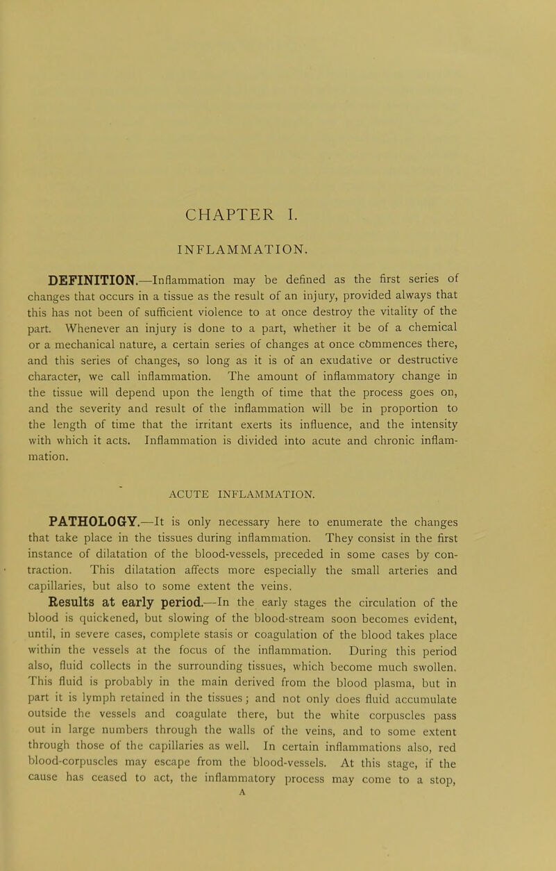 INFLAMMATION. DEFINITION.—Inflammation may be defined as the first series of changes that occurs in a tissue as the result of an injury, provided always that this has not been of sufficient violence to at once destroy the vitality of the part. Whenever an injury is done to a part, whether it be of a chemical or a mechanical nature, a certain series of changes at once cbmmences there, and this series of changes, so long as it is of an exudative or destructive character, we call inflammation. The amount of inflammatory change in the tissue will depend upon the length of time that the process goes on, and the severity and result of the inflammation will be in proportion to the length of time that the irritant exerts its influence, and the intensity with which it acts. Inflammation is divided into acute and chronic inflam- mation. ACUTE INFLAMMATION. PATHOLOGY.—It is only necessary here to enumerate the changes that take place in the tissues during inflammation. They consist in the first instance of dilatation of the blood-vessels, preceded in some cases by con- traction. This dilatation affects more especially the small arteries and capillaries, but also to some extent the veins. Results at early period.—In the early stages the circulation of the blood is quickened, but slowing of the blood-stream soon becomes evident, until, in severe cases, complete stasis or coagulation of the blood takes place within the vessels at the focus of the inflammation. During this period also, fluid collects in the surrounding tissues, which become much swollen. This fluid is probably in the main derived from the blood plasma, but in part it is lymph retained in the tissues; and not only does fluid accumulate outside the vessels and coagulate there, but the white corpuscles pass out in large numbers through the walls of the veins, and to some extent through those of the capillaries as well. In certain inflammations also, red blood-corpuscles may escape from the blood-vessels. At this stage, if the cause has ceased to act, the inflammatory process may come to a stop, A
