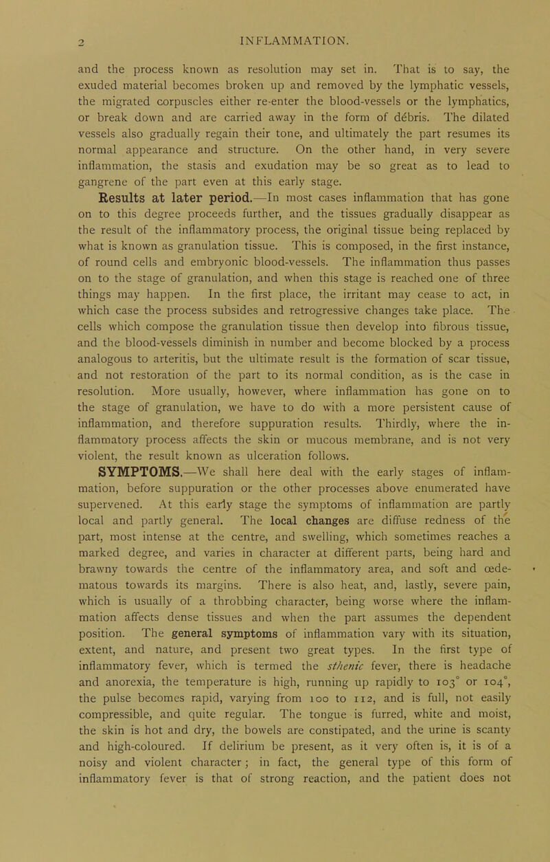 and the process known as resolution may set in. That is to say, the exuded material becomes broken up and removed by the lymphatic vessels, the migrated corpuscles either re-enter the blood-vessels or the lymphatics, or break down and are carried away in the form of debris. The dilated vessels also gradually regain their tone, and ultimately the part resumes its normal appearance and structure. On the other hand, in very severe inflammation, the stasis and exudation may be so great as to lead to gangrene of the part even at this early stage. Results at later period.—In most cases inflammation that has gone on to this degree proceeds further, and the tissues gradually disappear as the result of the inflammatory process, the original tissue being replaced by what is known as granulation tissue. This is composed, in the first instance, of round cells and embryonic blood-vessels. The inflammation thus passes on to the stage of granulation, and when this stage is reached one of three things may happen. In the first place, the irritant may cease to act, in which case the process subsides and retrogressive changes take place. The cells which compose the granulation tissue then develop into fibrous tissue, and the blood-vessels diminish in number and become blocked by a process analogous to arteritis, but the ultimate result is the formation of scar tissue, and not restoration of the part to its normal condition, as is the case in resolution. More usually, however, where inflammation has gone on to the stage of granulation, we have to do with a more persistent cause of inflammation, and therefore suppuration results. Thirdly, where the in- flammatory process affects the skin or mucous membrane, and is not very violent, the result known as ulceration follows. SYMPTOMS.—We shall here deal with the early stages of inflam- mation, before suppuration or the other processes above enumerated have supervened. At this early stage the symptoms of inflammation are partly local and partly general. The local changes are diffuse redness of the part, most intense at the centre, and swelling, which sometimes reaches a marked degree, and varies in character at different parts, being hard and brawny towards the centre of the inflammatory area, and soft and oede- matous towards its margins. There is also heat, and, lastly, severe pain, which is usually of a throbbing character, being worse where the inflam- mation affects dense tissues and when the part assumes the dependent position. The general symptoms of inflammation vary with its situation, extent, and nature, and present two great types. In the first type of inflammatory fever, which is termed the sthenic fever, there is headache and anorexia, the temperature is high, running up rapidly to 103° or 104°, the pulse becomes rapid, varying from 100 to 112, and is full, not easily compressible, and quite regular. The tongue is furred, white and moist, the skin is hot and dry, the bowels are constipated, and the urine is scanty and high-coloured. If delirium be present, as it very often is, it is of a noisy and violent character; in fact, the general type of this form of inflammatory fever is that of strong reaction, and the patient does not