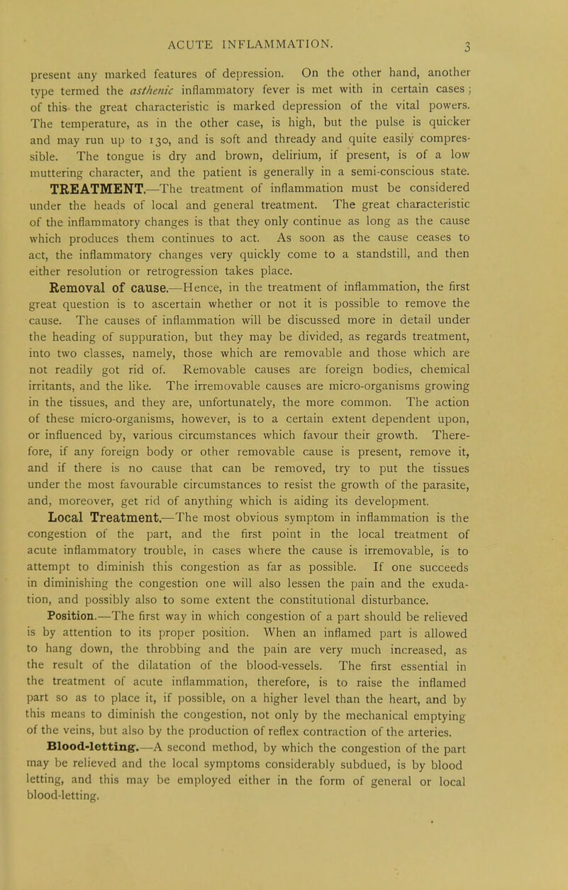present any marked features of depression. On the other hand, another type termed the asthenic inflammatory fever is met with in certain cases; of this the great characteristic is marked depression of the vital powers. The temperature, as in the other case, is high, but the pulse is quicker and may run up to 130, and is soft and thready and quite easily compres- sible. The tongue is dry and brown, delirium, if present, is of a low muttering character, and the patient is generally in a semi-conscious state. TREATMENT.—-The treatment of inflammation must be considered under the heads of local and general treatment. The great characteristic of the inflammatory changes is that they only continue as long as the cause which produces them continues to act. As soon as the cause ceases to act, the inflammatory changes very quickly come to a standstill, and then either resolution or retrogression takes place. Removal of cause.—Hence, in the treatment of inflammation, the first great question is to ascertain whether or not it is possible to remove the cause. The causes of inflammation will be discussed more in detail under the heading of suppuration, but they may be divided, as regards treatment, into two classes, namely, those which are removable and those which are not readily got rid of. Removable causes are foreign bodies, chemical irritants, and the like. The irremovable causes are micro-organisms growing in the tissues, and they are, unfortunately, the more common. The action of these micro-organisms, however, is to a certain extent dependent upon, or influenced by, various circumstances which favour their growth. There- fore, if any foreign body or other removable cause is present, remove it, and if there is no cause that can be removed, try to put the tissues under the most favourable circumstances to resist the growth of the parasite, and, moreover, get rid of anything which is aiding its development. Local Treatment.—The most obvious symptom in inflammation is the congestion of the part, and the first point in the local treatment of acute inflammatory trouble, in cases where the cause is irremovable, is to attempt to diminish this congestion as far as possible. If one succeeds in diminishing the congestion one will also lessen the pain and the exuda- tion, and possibly also to some extent the constitutional disturbance. Position.—The first way in which congestion of a part should be relieved is by attention to its proper position. When an inflamed part is allowed to hang down, the throbbing and the pain are very much increased, as the result of the dilatation of the blood-vessels. The first essential in the treatment of acute inflammation, therefore, is to raise the inflamed part so as to place it, if possible, on a higher level than the heart, and by this means to diminish the congestion, not only by the mechanical emptying of the veins, but also by the production of reflex contraction of the arteries. Blood-letting.—A second method, by which the congestion of the part may be relieved and the local symptoms considerably subdued, is by blood letting, and this may be employed either in the form of general or local blood-letting.