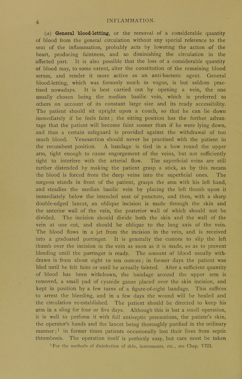 (a) General blood-lettinir, or the removal of a considerable quantity of blood from the general circulation without any special reference to the seat of the inflammation, probably acts by lowering the action of the heart, producing faintness, and so diminishing the circulation in the affected part. It is also possible that the loss of a considerable quantity of blood may, to some extent, alter the constitution of the remaining blood serum, and render it more active as an anti-bacteric agent. General blood-letting, which was formerly much m vogue, is but seldom prac- tised nowadays. It is best carried out by opening a vein, the one usually chosen being the median basilic vein, which is preferred to others on account of its constant large size and its ready accessibility. The patient should sit upright upon a couch, so that he can lie down immediately if he feels faint; the sitting position has the further advan- tage that the patient will become faint sooner than if he were lying down, and thus a certain safeguard is provided against the withdrawal of too much blood. Venesection should never be practised with the patient in the recumbent position. A bandage is tied in a bow round the upper arm, tight enough to cause engorgement of the veins, but not sufficiently tight to interfere with the arterial flow. The superficial veins are still further distended by making the patient grasp a stick, as by this means the blood is forced from the deep veins into the superficial ones. The surgeon stands in front of the patient, grasps the arm with his left hand, and steadies the median basilic vein by placing the left thumb upon it immediately below the intended seat of puncture, and then, with a sharp double-edged lancet, an oblique incision is made through the skin and the anterior wall of the vein, the posterior wall of which should not be divided. The incision should divide both the skin and the wall of the vein at one cut, and should be oblique to the long axis of the vein. The blood flows in a jet from the incision in the vein, and is received into a graduated porringer. It is generally the custom to sHp the left thumb over the incision in the vein as soon as it is made, so as to prevent bleeding until the porringer is ready. The amount of blood usually with- drawn is from about eight to ten ounces; in former days the patient was bled until he felt faint or until he actually fainted. After a sufficient quantity of blood has been withdrawn, the bandage around the upper arm is removed, a small pad of cyanide gauze placed over the skin incision, and kept in position by a few turns of a figure-of-eight bandage. This suffices to arrest the bleeding, and in a few days the wound will be healed and the circulation re-established. The patient should be directed to keep his arm in a sHng for four or five days. Although this is but a small operation, it is well to perform it with full antiseptic precautions, the patient's skin, the operator's hands and the lancet being thoroughly purified in the ordinary manner;^ in former times patients occasionally lost their lives from septic thrombosis. The operation itself is perfectly easy, but care must be taken ^For the methods of disinfection of skin, instruments, etc., see Chap. VIII.