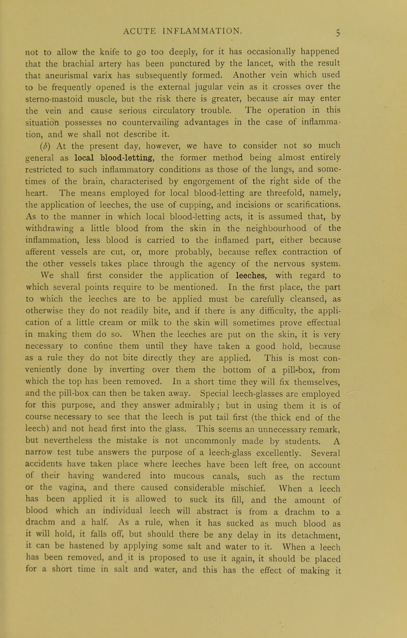 not to allow the knife to go too deeply, for it has occasionally happened that the brachial artery has been punctured by the lancet, with the result that aneurismal varix has subsequently formed. Another vein which used to be frequently opened is the external jugular vein as it crosses over the sterno-mastoid muscle, but the risk there is greater, because air may enter the vein and cause serious circulatory trouble. The operation in this situation possesses no countervailing advantages in the case of inflamma- tion, and we shall not describe it. {b) At the present day, however, we have to consider not so much general as local blood-letting, the former method being almost entirely restricted to such inflammatory conditions as those of the lungs, and some- times of the brain, characterised by engorgement of the right side of the heart. The means employed for local blood-letting are threefold, namely, the application of leeches, the use of cupping, and incisions or scarifications. As to the manner in which local blood-letting acts, it is assumed that, by withdrawing a little blood from the skin in the neighbourhood of the inflammation, less blood is carried to the inflamed part, either because afferent vessels are cut, or, more probably, because reflex contraction of the other vessels takes place through the agency of the nervous system. We shall first consider the application of leeches, with regard to which several points require to be mentioned. In the first place, the part to which the leeches are to be applied must be carefully cleansed, as otherwise they do not readily bite, and if there is any difficulty, the appli- cation of a little cream or milk to the skin will sometimes prove effectual in making them do so. When the leeches are put on the skin, it is very necessary to confine them until they have taken a good hold, because as a rule they do not bite directly they are applied. This is most con- veniently done by inverting over them the bottom of a pill-box, from which the top has been removed. In a short time they will fix themselves, and the pill-box can then be taken away. Special leech-glasses are employed for this purpose, and they answer admirably; but in using them it is of course necessary to see that the leech is put tail first (the thick end of the leech) and not head first into the glass. This seems an unnecessary remark, but nevertheless the mistake is not uncommonly made by students. A narrow test tube answers the purpose of a leech-glass excellently. Several accidents have taken place where leeches have been left free, on account of their having wandered into mucous canals, such as the rectum or the vagina, and there caused considerable mischief. When a leech has been applied it is allowed to suck its fill, and the amount of blood which an individual leech will abstract is from a drachm to a drachm and a half. As a rule, when it has sucked as much blood as it will hold, it falls off, but should there be any delay in its detachment, it can be hastened by applying some salt and water to it. When a leech has been removed, and it is proposed to use it again, it should be placed for a short time in salt and water, and this has the efiect of making it