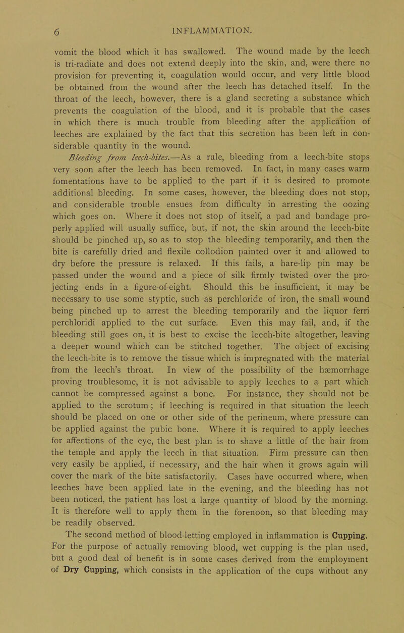 vomit the blood which it has swallowed. The wound made by the leech is tri-radiate and does not extend deeply into the skin, and, were there no provision for preventing it, coagulation would occur, and very little blood be obtained from the wound after the leech has detached itself. In the throat of the leech, however, there is a gland secreting a substance which prevents the coagulation of the blood, and it is probable that the cases in which there is much trouble from bleeding after the application of leeches are explained by the fact that this secretion has been left in con- siderable quantity in the wound. Bleeding from leech-bites.—As a rule, bleeding from a leech-bite stops very soon after the leech has been removed. In fact, in many cases warm fomentations have to be applied to the part if it is desired to promote additional bleeding. In some cases, however, the bleeding does not stop, and considerable trouble ensues from difficulty in arresting the oozing which goes on. Where it does not stop of itself, a pad and bandage pro- perly applied will usually suffice, but, if not, the skin around the leech-bite should be pinched up, so as to stop the bleeding temporarily, and then the bite is carefully dried and flexile collodion painted over it and allowed to dry before the pressure is relaxed. If this fails, a hare-lip pin may be passed under the wound and a piece of silk firmly twisted over the pro- jecting ends in a figure-of-eight. Should this be insufficient, it may be necessary to use some styptic, such as perchloride of iron, the small wound being pinched up to arrest the bleeding temporarily and the liquor ferri perchloridi applied to the cut surface. Even this may fail, and, if the bleeding still goes on, it is best to excise the leech-bite altogether, leaving a deeper wound which can be stitched together. The object of excising the leech-bite is to remove the tissue which is impregnated with the material from the leech's throat. In view of the possibility of the haemorrhage proving troublesome, it is not advisable to apply leeches to a part which cannot be compressed against a bone. For instance, they should not be applied to the scrotum; if leeching is required in that situation the leech should be placed on one or other side of the perineum, where pressure can be applied against the pubic bone. Where it is required to apply leeches for affections of the eye, the best plan is to shave a little of the hair from the temple and apply the leech in that situation. Firm pressure can then very easily be applied, if necessary, and the hair when it grows again will cover the mark of the bite satisfactorily. Cases have occurred where, when leeches have been applied late in the evening, and the bleeding has not been noticed, the patient has lost a large quantity of blood by the morning. It is therefore well to apply them in the forenoon, so that bleeding may be readily observed. The second method of blood-letting employed in inflammation is Cupping. For the purpose of actually removing blood, wet cupping is the plan used, but a good deal of benefit is in some cases derived from the employment of Dry Cupping, which consists in the application of the cups without any