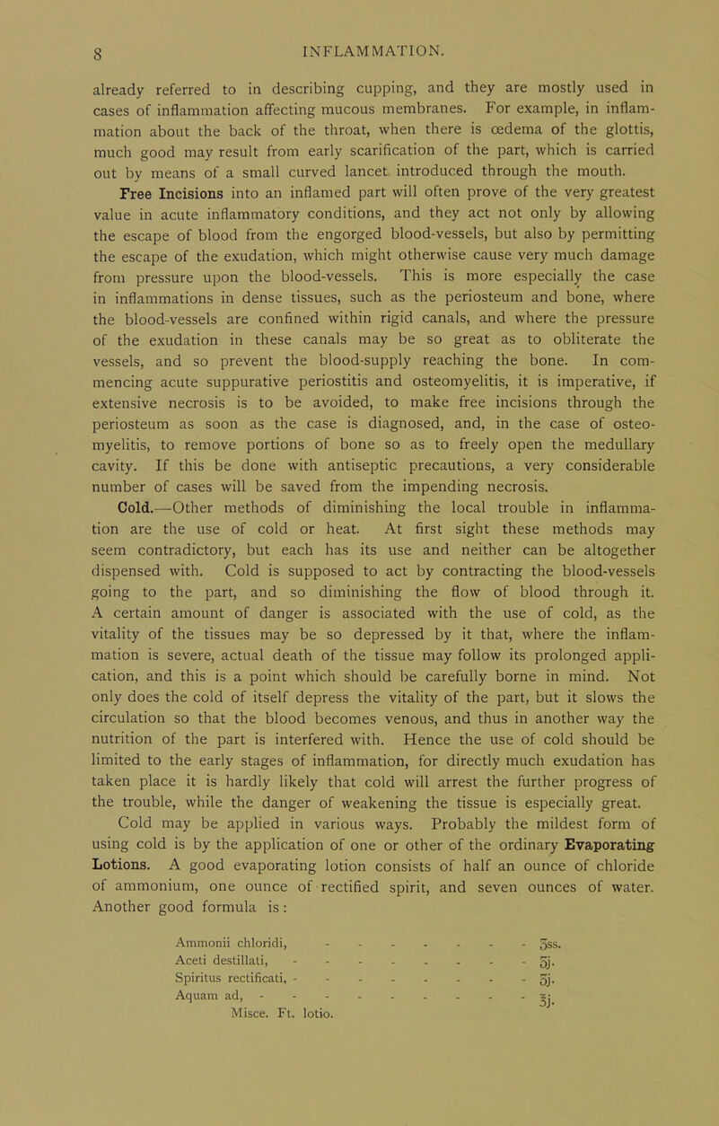 already referred to in describing cupping, and they are mostly used in cases of inflammation affecting mucous membranes. For example, in inflam- mation about the back of the throat, when there is oedema of the glottis, much good may result from early scarification of the part, which is carried out by means of a small curved lancet introduced through the mouth. Free Incisions into an inflamed part will often prove of the very greatest value in acute inflammatory conditions, and they act not only by allowing the escape of blood from the engorged blood-vessels, but also by permitting the escape of the exudation, which might otherwise cause very much damage from pressure upon the blood-vessels. This is more especially the case in inflammations in dense tissues, such as the periosteum and bone, where the blood-vessels are confined within rigid canals, and where the pressure of the exudation in these canals may be so great as to obliterate the vessels, and so prevent the blood-supply reaching the bone. In com- mencing acute suppurative periostitis and osteomyelitis, it is imperative, if extensive necrosis is to be avoided, to make free incisions through the periosteum as soon as the case is diagnosed, and, in the case of osteo- myelitis, to remove portions of bone so as to freely open the medullary cavity. If this be done with antiseptic precautions, a very considerable number of cases will be saved from the impending necrosis. Cold.—Other methods of diminishing the local trouble in inflamma- tion are the use of cold or heat. At first sight these methods may seem contradictory, but each has its use and neither can be altogether dispensed with. Cold is supposed to act by contracting the blood-vessels going to the part, and so diminishing the flow of blood through it. A certain amount of danger is associated with the use of cold, as the vitality of the tissues may be so depressed by it that, where the inflam- mation is severe, actual death of the tissue may follow its prolonged appli- cation, and this is a point which should be carefully borne in mind. Not only does the cold of itself depress the vitality of the part, but it slows the circulation so that the blood becomes venous, and thus in another way the nutrition of the part is interfered with. Hence the use of cold should be limited to the early stages of inflammation, for directly much exudation has taken place it is hardly likely that cold will arrest the further progress of the trouble, while the danger of weakening the tissue is especially great. Cold may be applied in various ways. Probably the mildest form of using cold is by the application of one or other of the ordinary Evaporating Lotions. A good evaporating lotion consists of half an ounce of chloride of ammonium, one ounce of rectified spirit, and seven ounces of Avater. Another good formula is: Ammonii chloridi, Aceti destillali, Spiritus rectificati, Aquam ad, - 5ss. - oj- - 5j. - Sj- Misce. Ft. lotio.