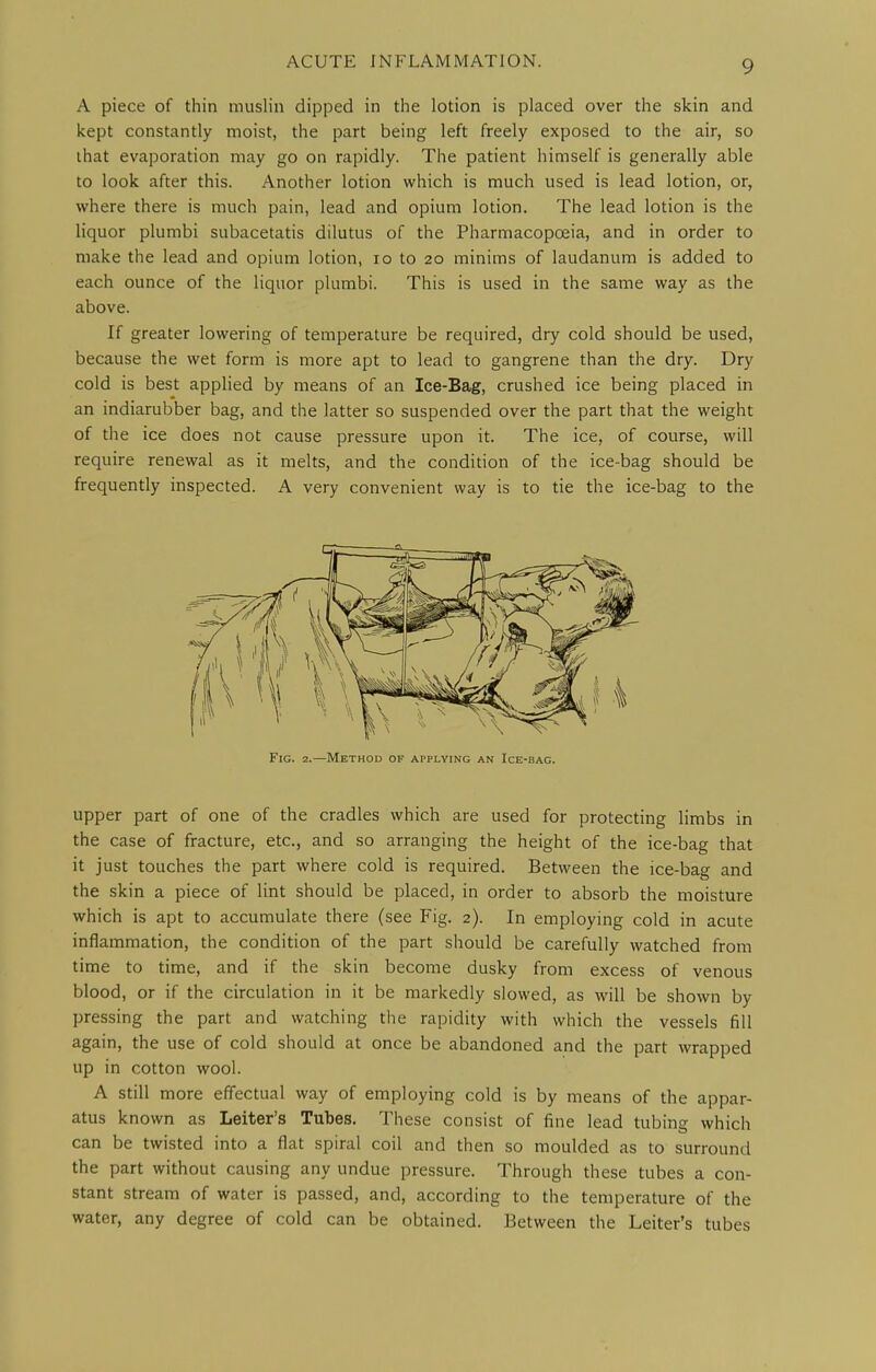 A piece of thin muslin dipped in the lotion is placed over the skin and kept constantly moist, the part being left freely exposed to the air, so that evaporation may go on rapidly. The patient himself is generally able to look after this. Another lotion which is much used is lead lotion, or, where there is much pain, lead and opium lotion. The lead lotion is the liquor plumbi subacetatis dilutus of the Pharmacopoeia, and in order to make the lead and opium lotion, lo to 20 minims of laudanum is added to each ounce of the liquor plumbi. This is used in the same way as the above. If greater lowering of temperature be required, dry cold should be used, because the wet form is more apt to lead to gangrene than the dry. Dry cold is best applied by means of an Ice-Bag, crushed ice being placed in an indiarubber bag, and the latter so suspended over the part that the weight of the ice does not cause pressure upon it. The ice, of course, will require renewal as it melts, and the condition of the ice-bag should be frequently inspected. A very convenient way is to tie the ice-bag to the Fig. 2.—Method of applying an Ice-bag. upper part of one of the cradles which are used for protecting limbs in the case of fracture, etc., and so arranging the height of the ice-bag that it just touches the part where cold is required. Between the ice-bag and the skin a piece of lint should be placed, in order to absorb the moisture which is apt to accumulate there (see Fig. 2). In employing cold in acute inflammation, the condition of the part should be carefully watched from time to time, and if the skin become dusky from excess of venous blood, or if the circulation in it be markedly slowed, as will be shown by pressing the part and watching the rapidity with which the vessels fill again, the use of cold should at once be abandoned and the part wrapped up in cotton wool. A still more effectual way of employing cold is by means of the appar- atus known as Leiter's Tubes. These consist of fine lead tubing which can be twisted into a flat spiral coil and then so moulded as to surround the part without causing any undue pressure. Through these tubes a con- stant stream of water is passed, and, according to the temperature of the water, any degree of cold can be obtained. Between the Leiter's tubes