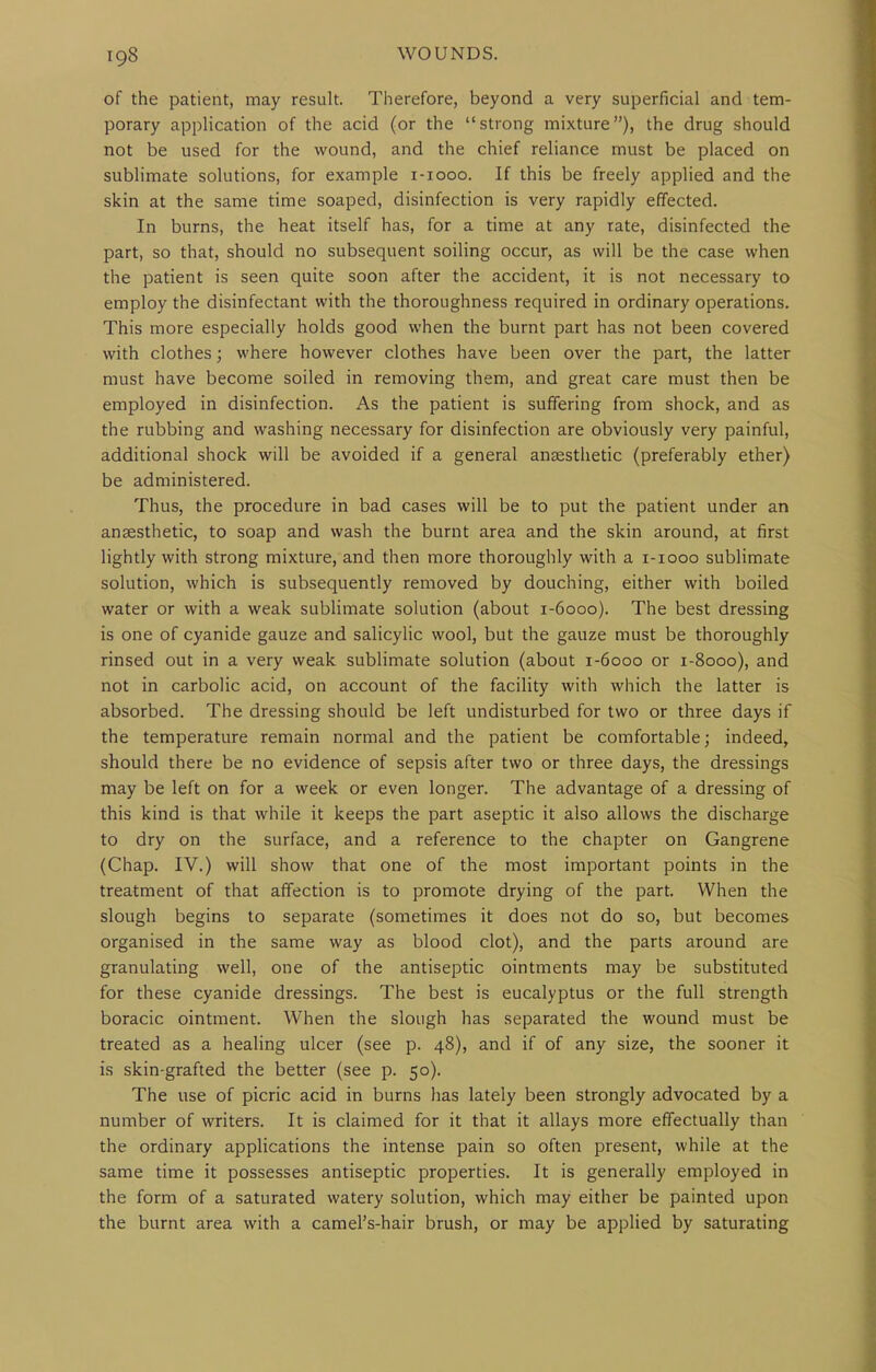 of the patient, may result. Therefore, beyond a very superficial and tem- porary application of the acid (or the strong mixture), the drug should not be used for the wound, and the chief reliance must be placed on sublimate solutions, for example i-iooo. If this be freely applied and the skin at the same time soaped, disinfection is very rapidly effected. In burns, the heat itself has, for a time at any rate, disinfected the part, so that, should no subsequent soiling occur, as will be the case when the patient is seen quite soon after the accident, it is not necessary to employ the disinfectant with the thoroughness required in ordinary operations. This more especially holds good when the burnt part has not been covered with clothes; where however clothes have been over the part, the latter must have become soiled in removing them, and great care must then be employed in disinfection. As the patient is suffering from shock, and as the rubbing and washing necessary for disinfection are obviously very painful, additional shock will be avoided if a general anaesthetic (preferably ether) be administered. Thus, the procedure in bad cases will be to put the patient under an anaesthetic, to soap and wash the burnt area and the skin around, at first lightly with strong mixture, and then more thoroughly with a i-iooo sublimate solution, which is subsequently removed by douching, either with boiled water or with a weak sublimate solution (about 1-6000). The best dressing is one of cyanide gauze and salicylic wool, but the gauze must be thoroughly rinsed out in a very weak sublimate solution (about 1-6000 or 1-8000), and not in carbolic acid, on account of the facility with which the latter is absorbed. The dressing should be left undisturbed for two or three days if the temperature remain normal and the patient be comfortable; indeed, should there be no evidence of sepsis after two or three days, the dressings may be left on for a week or even longer. The advantage of a dressing of this kind is that while it keeps the part aseptic it also allows the discharge to dry on the surface, and a reference to the chapter on Gangrene (Chap. IV.) will show that one of the most important points in the treatment of that affection is to promote drying of the part. When the slough begins to separate (sometimes it does not do so, but becomes organised in the same way as blood clot), and the parts around are granulating well, one of the antiseptic ointments may be substituted for these cyanide dressings. The best is eucalyptus or the full strength boracic ointment. When the slough has separated the wound must be treated as a healing ulcer (see p. 48), and if of any size, the sooner it is skin-grafted the better (see p. 50). The use of picric acid in burns has lately been strongly advocated by a number of writers. It is claimed for it that it allays more effectually than the ordinary applications the intense pain so often present, while at the same time it possesses antiseptic properties. It is generally employed in the form of a saturated watery solution, which may either be painted upon the burnt area with a camel's-hair brush, or may be applied by saturating