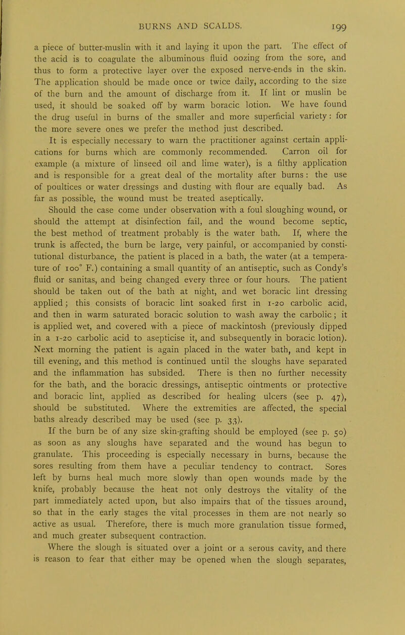 a piece of butter-muslin with it and laying it upon the part. The effect of the acid is to coagulate the albuminous fluid oozing from the sore, and thus to form a protective layer over the exposed nerve-ends in the skin. The application should be made once or twice daily, according to the size of the burn and the amount of discharge from it. If lint or muslin be used, it should be soaked off by warm boracic lotion. We have found the drug useful in burns of the smaller and more superficial variety : for the more severe ones we prefer the method just described. It is especially necessary to warn the practitioner against certain appli- cations for burns which are commonly recommended. Carron oil for example (a mixture of linseed oil and lime water), is a filthy application and is responsible for a great deal of the mortality after burns : the use of poultices or water dressings and dusting with flour are equally bad. As far as possible, the wound must be treated aseptically. Should the case come under observation with a foul sloughing wound, or should the attempt at disinfection fail, and the wound become septic, the best method of treatment probably is the water bath. If, where the trunk is affected, the burn be large, very painful, or accompanied by consti- tutional disturbance, the patient is placed in a bath, the water (at a tempera- ture of 100° F.) containing a small quantity of an antiseptic, such as Condy's fluid or sanitas, and being changed every three or four hours. The patient should be taken out of the bath at night, and wet boracic lint dressing applied; this consists of boracic lint soaked first in 1-20 carbolic acid, and then in warm saturated boracic solution to wash away the carbolic ; it is applied wet, and covered with a piece of mackintosh (previously dipped in a 1-20 carbolic acid to asepticise it, and subsequently in boracic lotion). Next morning the patient is again placed in the water bath, and kept in till evening, and this method is continued until the sloughs have separated and the inflammation has subsided. There is then no further necessity for the bath, and the boracic dressings, antiseptic ointments or protective and boracic lint, applied as described for healing ulcers (see p. 47), should be substituted. Where the extremities are affected, the special baths already described may be used (see p. 33). If the burn be of any size skin-grafting should be employed (see p. 50) as soon as any sloughs have separated and the wound has begun to granulate. This proceeding is especially necessary in burns, because the sores resulting from them have a peculiar tendency to contract. Sores left by burns heal much more slowly than open wounds made by the knife, probably because the heat not only destroys the vitaHty of the part immediately acted upon, but also impairs that of the tissues around, so that in the early stages the vital processes in them are not nearly so active as usual. Therefore, there is much more granulation tissue formed, and much greater subsequent contraction. Where the slough is situated over a joint or a serous cavity, and there is reason to fear that either may be opened when the slough separates.