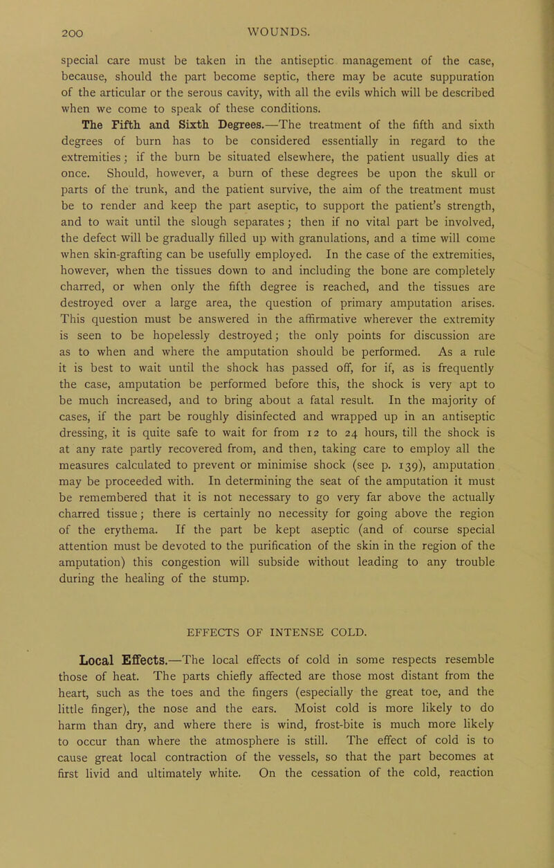 special care must be taken in the antiseptic management of the case, because, should the part become septic, there may be acute suppuration of the articular or the serous cavity, with all the evils which will be described when we come to speak of these conditions. The Fifth and Sixth Degrees.—The treatment of the fifth and sixth degrees of burn has to be considered essentially in regard to the extremities; if the burn be situated elsewhere, the patient usually dies at once. Should, however, a burn of these degrees be upon the skull or parts of the trunk, and the patient survive, the aim of the treatment must be to render and keep the part aseptic, to support the patient's strength, and to wait until the slough separates; then if no vital part be involved, the defect will be gradually filled up with granulations, and a time will come when skin-grafting can be usefully employed. In the case of the extremities, however, when the tissues down to and including the bone are completely charred, or when only the fifth degree is reached, and the tissues are destroyed over a large area, the question of primary amputation arises. This question must be answered in the affirmative wherever the extremity is seen to be hopelessly destroyed; the only points for discussion are as to when and where the amputation should be performed. As a rule it is best to wait until the shock has passed off, for if, as is frequently the case, amputation be performed before this, the shock is very apt to be much increased, and to bring about a fatal result. In the majority of cases, if the part be roughly disinfected and wrapped up in an antiseptic dressing, it is quite safe to wait for from 12 to 24 hours, till the shock is at any rate partly recovered from, and then, taking care to employ all the measures calculated to prevent or minimise shock (see p. 139), amputation may be proceeded with. In determining the seat of the amputation it must be remembered that it is not necessary to go very far above the actually charred tissue; there is certainly no necessity for going above the region of the erythema. If the part be kept aseptic (and of course special attention must be devoted to the purification of the skin in the region of the amputation) this congestion will subside without leading to any trouble during the healing of the stump. EFFECTS OF INTENSE COLD. Local Effects.—The local effects of cold in some respects resemble those of heat. The parts chiefly affected are those most distant from the heart, such as the toes and the fingers (especially the great toe, and the little finger), the nose and the ears. Moist cold is more likely to do harm than dry, and where there is wind, frost-bite is much more likely to occur than where the atmosphere is still. The effect of cold is to cause great local contraction of the vessels, so that the part becomes at first livid and ultimately white. On the cessation of the cold, reaction