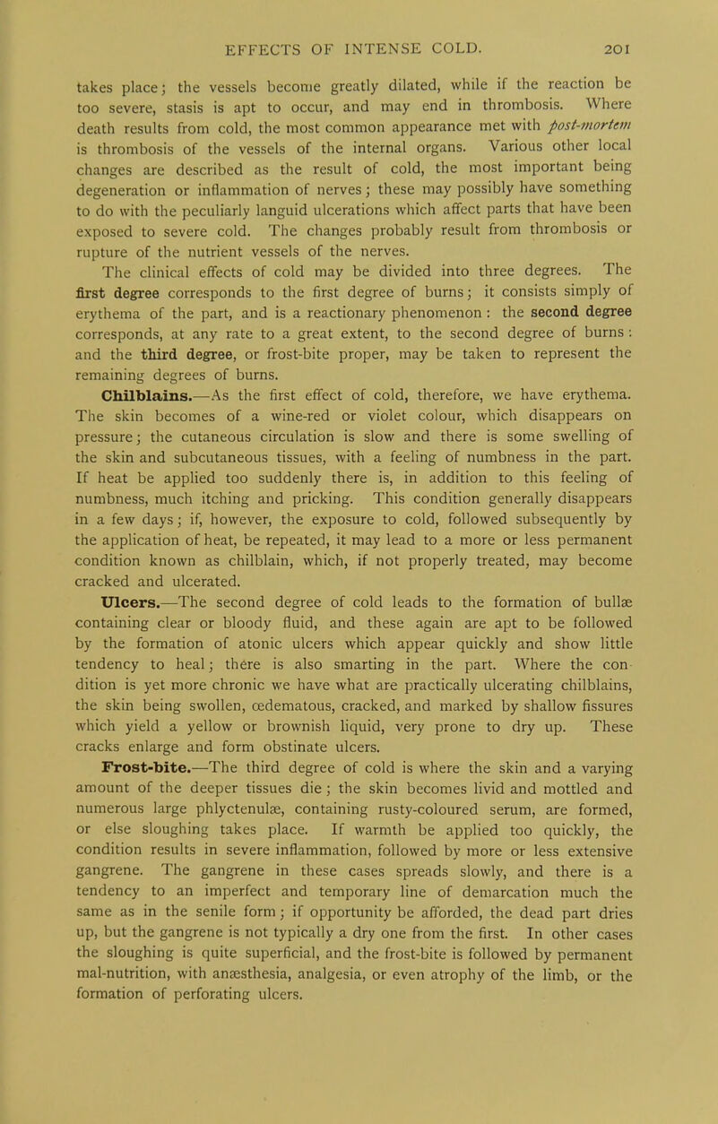 takes place; the vessels become greatly dilated, while if the reaction be too severe, stasis is apt to occur, and may end in thrombosis. Where death results from cold, the most common appearance met with post-mortem is thrombosis of the vessels of the internal organs. Various other local changes are described as the result of cold, the most important being degeneration or inflammation of nerves; these may possibly have something to do with the peculiarly languid ulcerations wliich affect parts that have been exposed to severe cold. The changes probably result from thrombosis or rupture of the nutrient vessels of the nerves. The clinical effects of cold may be divided into three degrees. The first degree corresponds to the first degree of burns; it consists simply of erythema of the part, and is a reactionary phenomenon : the second degree corresponds, at any rate to a great extent, to the second degree of burns : and the third degree, or frost-bite proper, may be taken to represent the remaining degrees of burns. Chilblains.—As the first effect of cold, therefore, we have erythema. The skin becomes of a wine-red or violet colour, which disappears on pressure; the cutaneous circulation is slow and there is some swelling of the skin and subcutaneous tissues, with a feeling of numbness in the part. If heat be applied too suddenly there is, in addition to this feeling of numbness, much itching and pricking. This condition generally disappears in a few days; if, however, the exposure to cold, followed subsequently by the application of heat, be repeated, it may lead to a more or less permanent condition known as chilblain, which, if not properly treated, may become cracked and ulcerated. Ulcers.—The second degree of cold leads to the formation of bullae containing clear or bloody fluid, and these again are apt to be followed by the formation of atonic ulcers which appear quickly and show little tendency to heal; there is also smarting in the part. Where the con dition is yet more chronic we have what are practically ulcerating chilblains, the skin being swollen, oedematous, cracked, and marked by shallow fissures which yield a yellow or brownish liquid, very prone to dry up. These cracks enlarge and form obstinate ulcers. Frost-bite.—The third degree of cold is where the skin and a varying amount of the deeper tissues die ; the skin becomes livid and mottled and numerous large phlyctenulse, containing rusty-coloured serum, are formed, or else sloughing takes place. If warmth be applied too quickly, the condition results in severe inflammation, followed by more or less extensive gangrene. The gangrene in these cases spreads slowly, and there is a tendency to an imperfect and temporary line of demarcation much the same as in the senile form; if opportunity be afforded, the dead part dries up, but the gangrene is not typically a dry one from the first. In other cases the sloughing is quite superficial, and the frost-bite is followed by permanent mal-nutrition, with anaesthesia, analgesia, or even atrophy of the limb, or the formation of perforating ulcers.