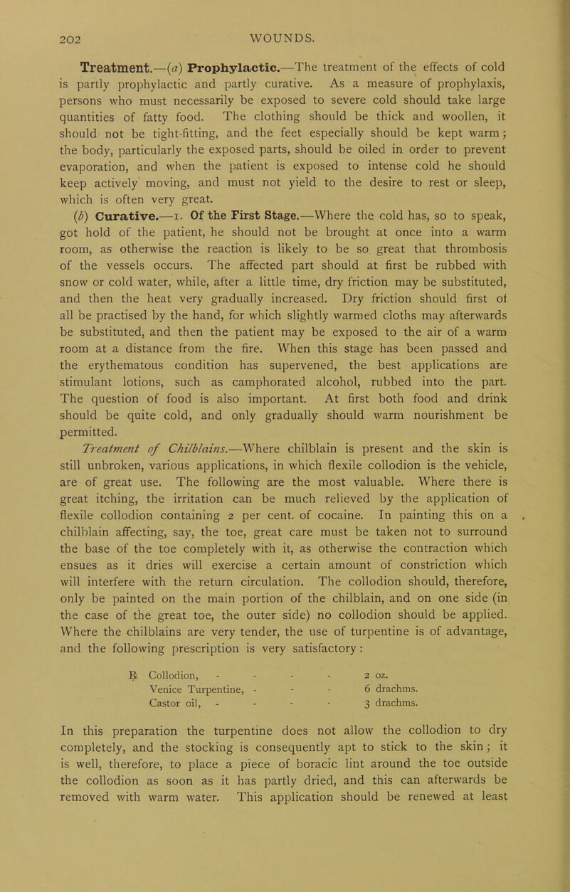 Treatment.—Prophylactic.—The treatment of the effects of cold is partly prophylactic and partly curative. As a measure of prophylaxis, persons who must necessarily be exposed to severe cold should take large quantities of fatty food. The clothing should be thick and woollen, it should not be tight-fitting, and the feet especially should be kept warm; the body, particularly the exposed parts, should be oiled in order to prevent evaporation, and when the patient is exposed to intense cold he should keep actively moving, and must not yield to the desire to rest or sleep, which is often very great. {b) Curative.—i. Of the First Stage.—Where the cold has, so to speak, got hold of the patient, he should not be brought at once into a warm room, as otherwise the reaction is likely to be so great that thrombosis of the vessels occurs. The affected part should at first be rubbed with snow or cold water, while, after a little time, dry friction may be substituted, and then the heat very gradually increased. Dry friction should first of all be practised by the hand, for wliich slightly warmed cloths may afterwards be substituted, and then the patient may be exposed to the air of a warm room at a distance from the fire. When this stage has been passed and the erythematous condition has supervened, the best applications are stimulant lotions, such as camphorated alcohol, rubbed into the part. The question of food is also important. At first both food and drink should be quite cold, and only gradually should warm nourishment be permitted. Treatment of Chilblains.—Where chilblain is present and the skin is still unbroken, various applications, in which flexile collodion is the vehicle, are of great use. The following are the most valuable. Where there is great itching, the irritation can be much relieved by the application of flexile collodion containing 2 per cent, of cocaine. In painting this on a chilblain affecting, say, the toe, great care must be taken not to surround the base of the toe completely with it, as otherwise the contraction which ensues as it dries will exercise a certain amount of constriction which will interfere with the return circulation. The collodion should, therefore, only be painted on the main portion of the chilblain, and on one side (in the case of the great toe, the outer side) no collodion should be appHed. Where the chilblains are very tender, the use of turpentine is of advantage, and the following prescription is very satisfactory : Collodion, - - - - 2 oz. Venice Turpentine, - - - 6 drachms. Castor oil, - - - - 3 drachms. In this preparation the turpentine does not allow the collodion to dry completely, and the stocking is consequently apt to stick to the skin; it is well, therefore, to place a piece of boracic lint around the toe outside the collodion as soon as it has partly dried, and this can afterwards be removed with warm water. This application should be renewed at least
