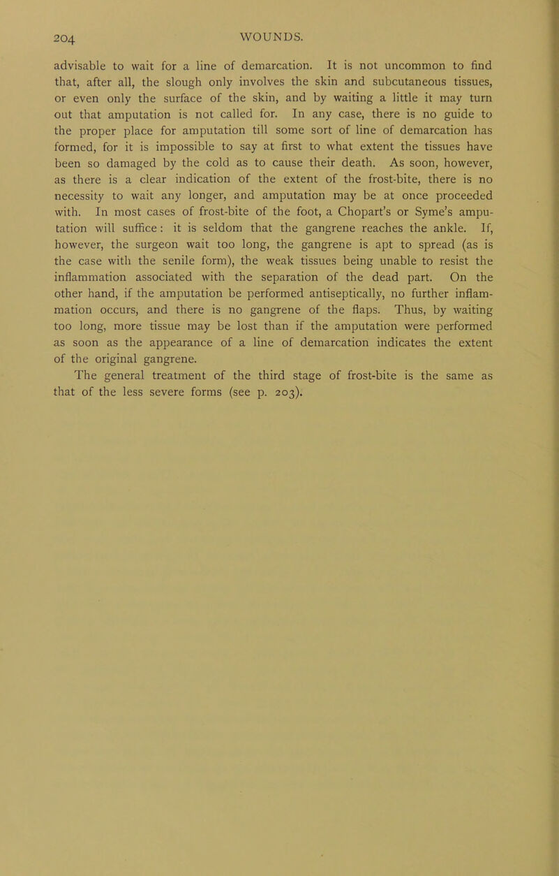 advisable to wait for a line of demarcation. It is not uncommon to find that, after all, the slough only involves the skin and subcutaneous tissues, or even only the surface of the skin, and by waiting a little it may turn out that amputation is not called for. In any case, there is no guide to the proper place for amputation till some sort of line of demarcation has formed, for it is impossible to say at first to what extent the tissues have been so damaged by the cold as to cause their death. As soon, however, as there is a clear indication of the extent of the frost-bite, there is no necessity to wait any longer, and amputation may be at once proceeded with. In most cases of frost-bite of the foot, a Chopart's or Syme's ampu- tation will suffice: it is seldom that the gangrene reaches the ankle. If, however, the surgeon wait too long, the gangrene is apt to spread (as is the case with the senile form), the weak tissues being unable to resist the inflammation associated with the separation of the dead part. On the other hand, if the amputation be performed antiseptically, no further inflam- mation occurs, and there is no gangrene of the flaps. Thus, by waiting too long, more tissue may be lost than if the amputation were performed as soon as the appearance of a line of demarcation indicates the extent of the original gangrene. The general treatment of the third stage of frost-bite is the same as that of the less severe forms (see p. 203).