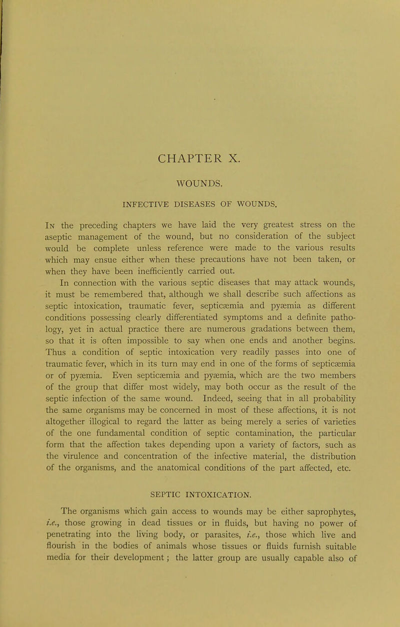 CHAPTER X. WOUNDS. INFECTIVE DISEASES OF WOUNDS. In the preceding chapters we have laid the very greatest stress on the aseptic management of the wound, but no consideration of the subject would be complete unless reference were made to the various results which may ensue either when these precautions have not been taken, or when they have been inefificiently carried out. In connection with the various septic diseases that may attack wounds, it must be remembered that, although we shall describe such affections as septic intoxication, traumatic fever, septicasmia and pyaemia as different conditions possessing clearly differentiated symptoms and a definite patho- logy, yet in actual practice there are numerous gradations between them, so that it is often impossible to say when one ends and another begins. Thus a condition of septic intoxication very readily passes into one of traumatic fever, which in its turn may end in one of the forms of septicEemia or of pyaemia. Even septicsemia and pyaemia, which are the two members of the group that differ most widely, may both occur as the result of the septic infection of the same wound. Indeed, seeing that in all probability the same organisms may be concerned in most of these affections, it is not altogether illogical to regard the latter as being merely a series of varieties of the one fundamental condition of septic contamination, the particular form that the affection takes depending upon a variety of factors, such as the virulence and concentration of the infective material, the distribution of the organisms, and the anatomical conditions of the part affected, etc. SEPTIC INTOXICATION. The organisms which gain access to wounds may be either saprophytes, i.e., those growing in dead tissues or in fluids, but having no power of penetrating into the living body, or parasites, i.e., those which live and flourish in the bodies of animals whose tissues or fluids furnish suitable media for their development; the latter group are usually capable also of