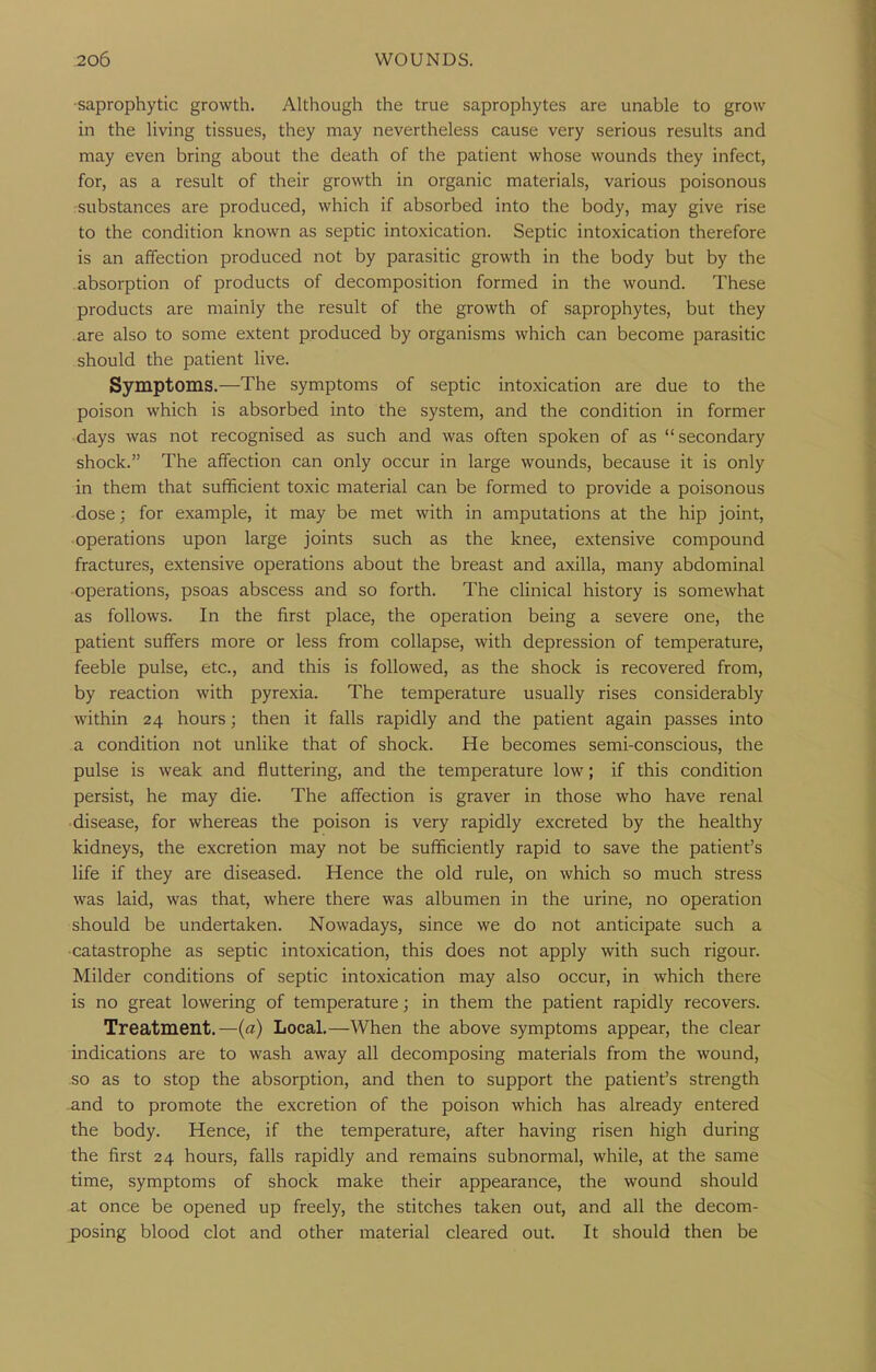 ■saprophytic growth. Although the true saprophytes are unable to grow in the living tissues, they may nevertheless cause very serious results and may even bring about the death of the patient whose wounds they infect, for, as a result of their growth in organic materials, various poisonous :substances are produced, which if absorbed into the body, may give rise to the condition known as septic intoxication. Septic intoxication therefore is an affection produced not by parasitic growth in the body but by the .absorption of products of decomposition formed in the wound. These products are mainly the result of the growth of saprophytes, but they .are also to some extent produced by organisms which can become parasitic should the patient live. Symptoms.—The symptoms of septic intoxication are due to the poison which is absorbed into the system, and the condition in former ■ days was not recognised as such and was often spoken of as secondary shock. The affection can only occur in large wounds, because it is only in them that sufficient toxic material can be formed to provide a poisonous dose; for example, it may be met with in amputations at the hip joint, operations upon large joints such as the knee, extensive compound fractures, extensive operations about the breast and axilla, many abdominal •operations, psoas abscess and so forth. The clinical history is somewhat as follows. In the first place, the operation being a severe one, the patient suffers more or less from collapse, with depression of temperature, feeble pulse, etc., and this is followed, as the shock is recovered from, by reaction with pyrexia. The temperature usually rises considerably within 24 hours; then it falls rapidly and the patient again passes into a condition not unlike that of shock. He becomes semi-conscious, the pulse is weak and fluttering, and the temperature low; if this condition persist, he may die. The affection is graver in those who have renal ■ disease, for whereas the poison is very rapidly excreted by the healthy kidneys, the excretion may not be sufficiently rapid to save the patient's life if they are diseased. Hence the old rule, on which so much stress was laid, was that, where there was albumen in the urine, no operation should be undertaken. Nowadays, since we do not anticipate such a •catastrophe as septic intoxication, this does not apply with such rigour. Milder conditions of septic intoxication may also occur, in which there is no great lowering of temperature; in them the patient rapidly recovers. Treatment.—(a) Local.—When the above symptoms appear, the clear indications are to wash away all decomposing materials from the wound, so as to stop the absorption, and then to support the patient's strength and to promote the excretion of the poison which has already entered the body. Hence, if the temperature, after having risen high during the first 24 hours, falls rapidly and remains subnormal, while, at the same time, symptoms of shock make their appearance, the wound should at once be opened up freely, the stitches taken out, and all the decom- posing blood clot and other material cleared out. It should then be