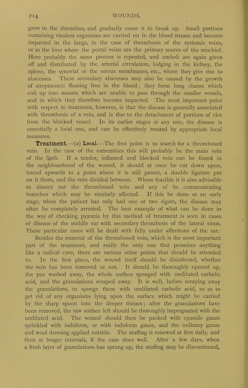 grow in the thrombus, and gradually cause it to break up. Small portions containing virulent organisms are carried on in the blood stream and become impacted in the lungs, in the case of thrombosis of the systemic veins, or in the liver where the portal veins are the primary source of the mischief. Here probably the same process is repeated, and emboli are again given off and distributed by the arterial circulation, lodging in the kidney, the spleen, the synovial or the serous membranes, etc., where they give rise to- abscesses. These secondary abscesses may also be caused by the growth of streptococci floating free in the blood; they form long chains which coil up into masses which are unable to pass through the smaller vessels, and in which they therefore become impacted. The most important point with respect to treatment, however, is that the disease is generally associated with thrombosis of a vein, and is due to the detachment of portions of clot from the blocked vessel. In its earlier stages at any rate, the disease is essentially a local one, and can be effectively treated by appropriate local measures. Treatment.—(a) Local.—The first point is to search for a thrombosed vein. In the case of the extremities this will probably be the main vein of the limb. If a tender, inflamed and blocked vein can be found in the neighbourhood of the wound, it should at once be cut down upon, traced upwards to a point where it is still patent, a double ligature put on it there, and the vein divided between. Where feasible it is also advisable to dissect out the thrombosed vein and any of its communicating branches which may be similarly affected. If this be done at an early stage, when the patient has only had one or two rigors, the disease may often be completely arrested. The best example of what can be done in the way of checking pyaemia by this method of treatment is seen in cases of disease of the middle ear with secondary thrombosis of the lateral sinus. These particular cases will be dealt with fully under affections of the ear. Besides the removal of the thrombosed vein, which is the most important part of the treatment, and really the only one that promises anything like a radical cure, there are various other points that should be attended to. In the first place, the wound itself should be disinfected, whether the vein has been removed or not. It should be thoroughly opened up, the pus washed away, the whole surface sponged with undiluted carbolic acid, and the granulations scraped away. It is well, before scraping away the granulations, to sponge them with undiluted carbolic acid, so as to- get rid of any organisms lying upon the surface which might be carried by the sharp spoon into the deeper tissues; after the granulations have been removed, the raw surface left should be thoroughly impregnated with the undiluted acid. The wound should then be packed with cyanide gauze- sprinkled with iodoform, or with iodoform gauze, and the ordinary gauze and wool dressing applied outside. The stuffing is renewed at first daily, and then at longer intervals, if the case does well. After a few days, when a fresh layer of granulations has sprung up, the stuffing may be discontinued^