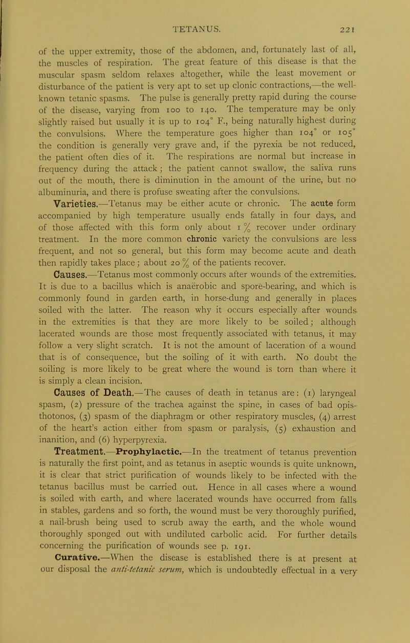 of the upper extremity, those of the abdomen, and, fortunately last of all, the muscles of respiration. The great feature of this disease is that the muscular spasm seldom relaxes altogether, while the least movement or disturbance of the patient is very apt to set up clonic contractions,—the well- known tetanic spasms. The pulse is generally pretty rapid during the course of the disease, varying from loo to 140. The temperature may be only slightly raised but usually it is up to 104° F., being naturally highest during the convulsions. Where the temperature goes higher than 104° or 105° the condition is generally very grave and, if the pyrexia be not reduced, the patient often dies of it. The respirations are normal but increase in frequency during the attack; the patient cannot swallow, the saliva runs out of the mouth, there is diminution in the amount of the urine, but no albuminuria, and there is profuse sweating after the convulsions. Varieties.—Tetanus may be either acute or chronic. The acute form accompanied by high temperature usually ends fatally in four days, and of those affected with this form only about i % recover under ordinary treatment. In the more common chronic variety the convulsions are less frequent, and not so general, but this form may become acute and death then rapidly takes place; about 20 % of the patients recover. Causes.—Tetanus most commonly occurs after wounds of the extremities. It is due to a bacillus which is anaerobic and spore-bearing, and which is commonly found in garden earth, in horse-dung and generally in places- soiled with the latter. The reason why it occurs especially after wounds- in the extremities is that they are more likely to be soiled; although lacerated wounds are those most frequently associated with tetanus, it may follow a very slight scratch. It is not the amount of laceration of a wound that is of consequence, but the soiling of it with earth. No doubt the soiling is more likely to be great where the wound is torn than where it is simply a clean incision. Causes of Death.—The causes of death in tetanus are: (i) laryngeal spasm, (2) pressure of the trachea against the spine, in cases of bad opis- thotonos, (3) spasm of the diaphragm or other respiratory muscles, (4) arrest of the heart's action either from spasm or paralysis, (5) exhaustion and inanition, and (6) hyperpyrexia. Treatment.—Prophylactic.—In the treatment of tetanus prevention is naturally the first point, and as tetanus in aseptic wounds is quite unknown, it is clear that strict purification of wounds likely to be infected with the tetanus bacillus must be carried out. Hence in all cases where a wound is soiled with earth, and where lacerated wounds have occurred from falls- in stables, gardens and so forth, the wound must be very thoroughly purified, a nail-brush being used to scrub away the earth, and the whole wound thoroughly sponged out with undiluted carbolic acid. For further details concerning the purification of wounds see p. 191. Curative.—When the disease is established there is at present at our disposal the anti-tetanic seru7n, which is undoubtedly effectual in a very