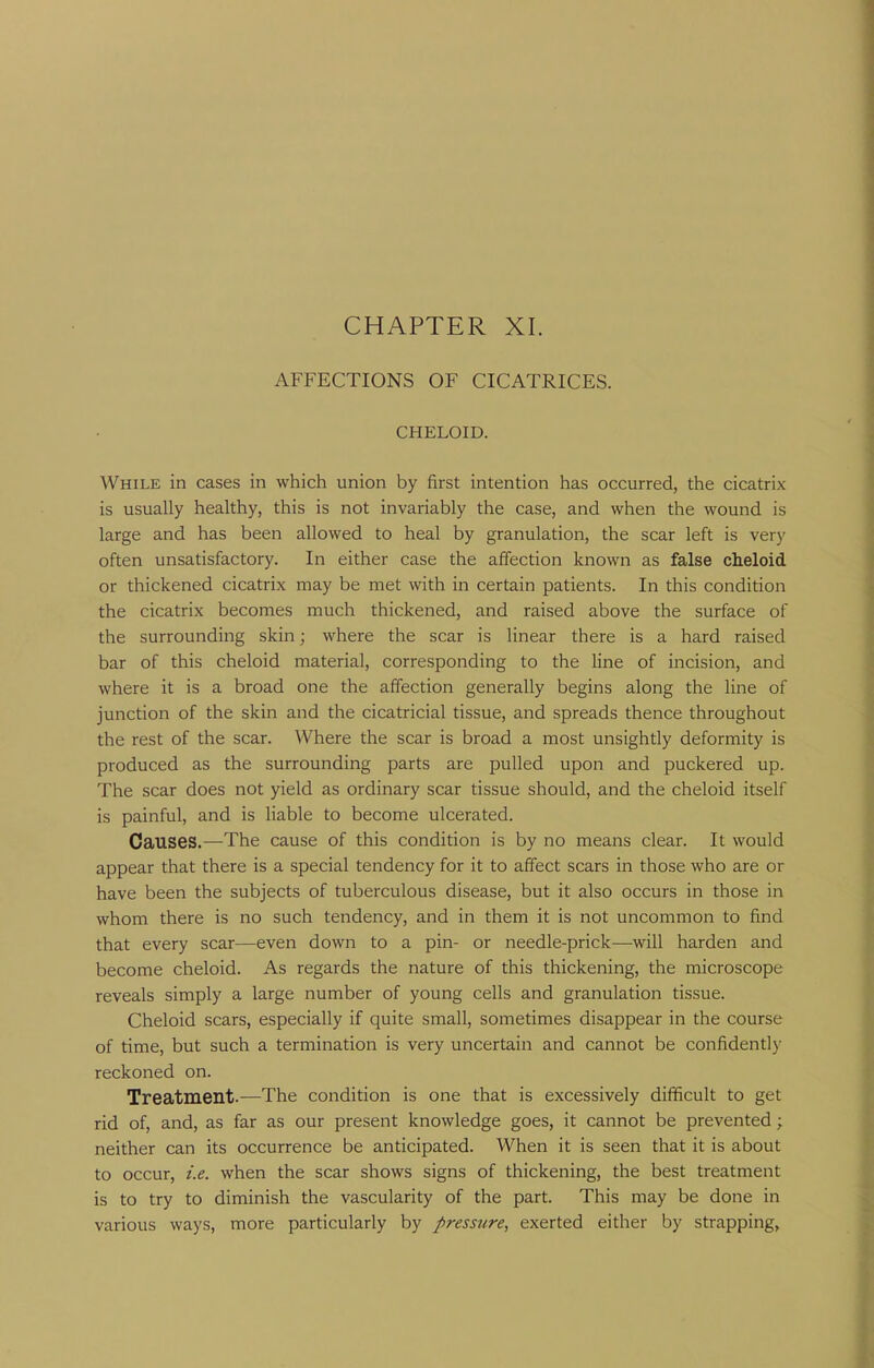 AFFECTIONS OF CICATRICES. CHELOID. While in cases in which union by first intention has occurred, the cicatrix is usually healthy, this is not invariably the case, and when the wound is large and has been allowed to heal by granulation, the scar left is very often unsatisfactory. In either case the affection known as false cheloid or thickened cicatrix may be met with in certain patients. In this condition the cicatrix becomes much thickened, and raised above the surface of the surrounding skin; where the scar is linear there is a hard raised bar of this cheloid material, corresponding to the line of incision, and where it is a broad one the affection generally begins along the line of junction of the skin and the cicatricial tissue, and spreads thence throughout the rest of the scar. Where the scar is broad a most unsightly deformity is produced as the surrounding parts are pulled upon and puckered up. The scar does not yield as ordinary scar tissue should, and the cheloid itself is painful, and is liable to become ulcerated. Causes.—The cause of this condition is by no means clear. It would appear that there is a special tendency for it to affect scars in those who are or have been the subjects of tuberculous disease, but it also occurs in those in whom there is no such tendency, and in them it is not uncommon to find that every scar—even down to a pin- or needle-prick—will harden and become cheloid. As regards the nature of this thickening, the microscope reveals simply a large number of young cells and granulation tissue. Cheloid scars, especially if quite small, sometimes disappear in the course of time, but such a termination is very uncertain and cannot be confidently reckoned on. Treatment.—The condition is one that is excessively difficult to get rid of, and, as far as our present knowledge goes, it cannot be prevented; neither can its occurrence be anticipated. When it is seen that it is about to occur, i.e. when the scar shows signs of thickening, the best treatment is to try to diminish the vascularity of the part. This may be done in various ways, more particularly by pressure, exerted either by strapping,