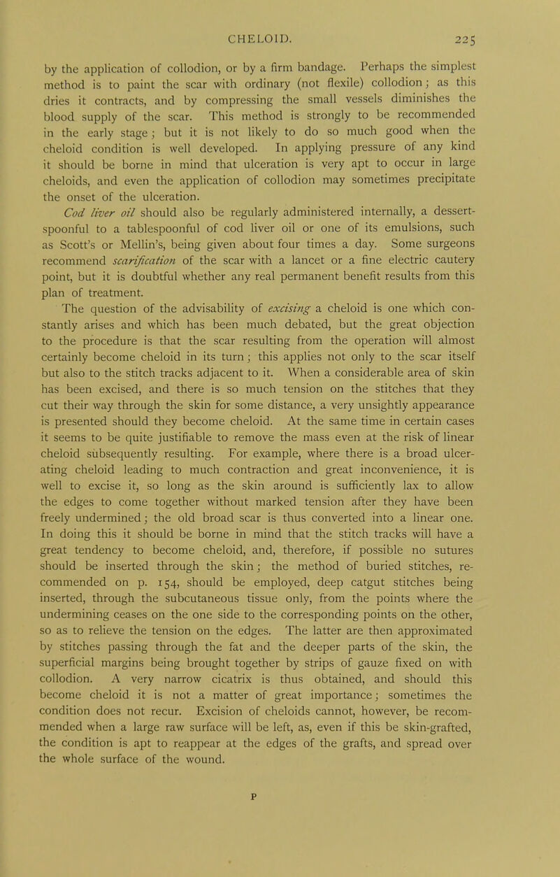 by the application of collodion, or by a firm bandage. Perhaps the simplest method is to paint the scar with ordinary (not flexile) collodion ; as this dries it contracts, and by compressing the small vessels diminishes the blood supply of the scar. This method is strongly to be recommended in the early stage ; but it is not likely to do so much good when the cheloid condition is well developed. In applying pressure of any kind it should be borne in mind that ulceration is very apt to occur in large cheloids, and even the application of collodion may sometimes precipitate the onset of the ulceration. Cod liver oil should also be regularly administered internally, a dessert- spoonful to a tablespoonful of cod liver oil or one of its emulsions, such as Scott's or Mellin's, being given about four times a day. Some surgeons recommend scarification of the scar with a lancet or a fine electric cautery point, but it is doubtful whether any real permanent benefit results from this plan of treatment. The question of the advisability of excisitig a cheloid is one which con- stantly arises and which has been much debated, but the great objection to the procedure is that the scar resulting from the operation will almost certainly become cheloid in its turn; this applies not only to the scar itself but also to the stitch tracks adjacent to it. When a considerable area of skin has been excised, and there is so much tension on the stitches that they cut their way through the skin for some distance, a very unsightly appearance is presented should they become cheloid. At the same time in certain cases it seems to be quite justifiable to remove the mass even at the risk of linear cheloid subsequently resulting. For example, where there is a broad ulcer- ating cheloid leading to much contraction and great inconvenience, it is well to excise it, so long as the skin around is sufificiently lax to allow the edges to come together without marked tension after they have been freely undermined; the old broad scar is thus converted into a linear one. In doing this it should be borne in mind that the stitch tracks will have a great tendency to become cheloid, and, therefore, if possible no sutures should be inserted through the skin; the method of buried stitches, re- commended on p. 154, should be employed, deep catgut stitches being inserted, through the subcutaneous tissue only, from the points where the undermining ceases on the one side to the corresponding points on the other, so as to relieve the tension on the edges. The latter are then approximated by stitches passing through the fat and the deeper parts of the skin, the superficial margins being brought together by strips of gauze fixed on with collodion. A very narrow cicatrix is thus obtained, and should this become cheloid it is not a matter of great importance; sometimes the condition does not recur. Excision of cheloids cannot, however, be recom- mended when a large raw surface will be left, as, even if this be skin-grafted, the condition is apt to reappear at the edges of the grafts, and spread over the whole surface of the wound. p