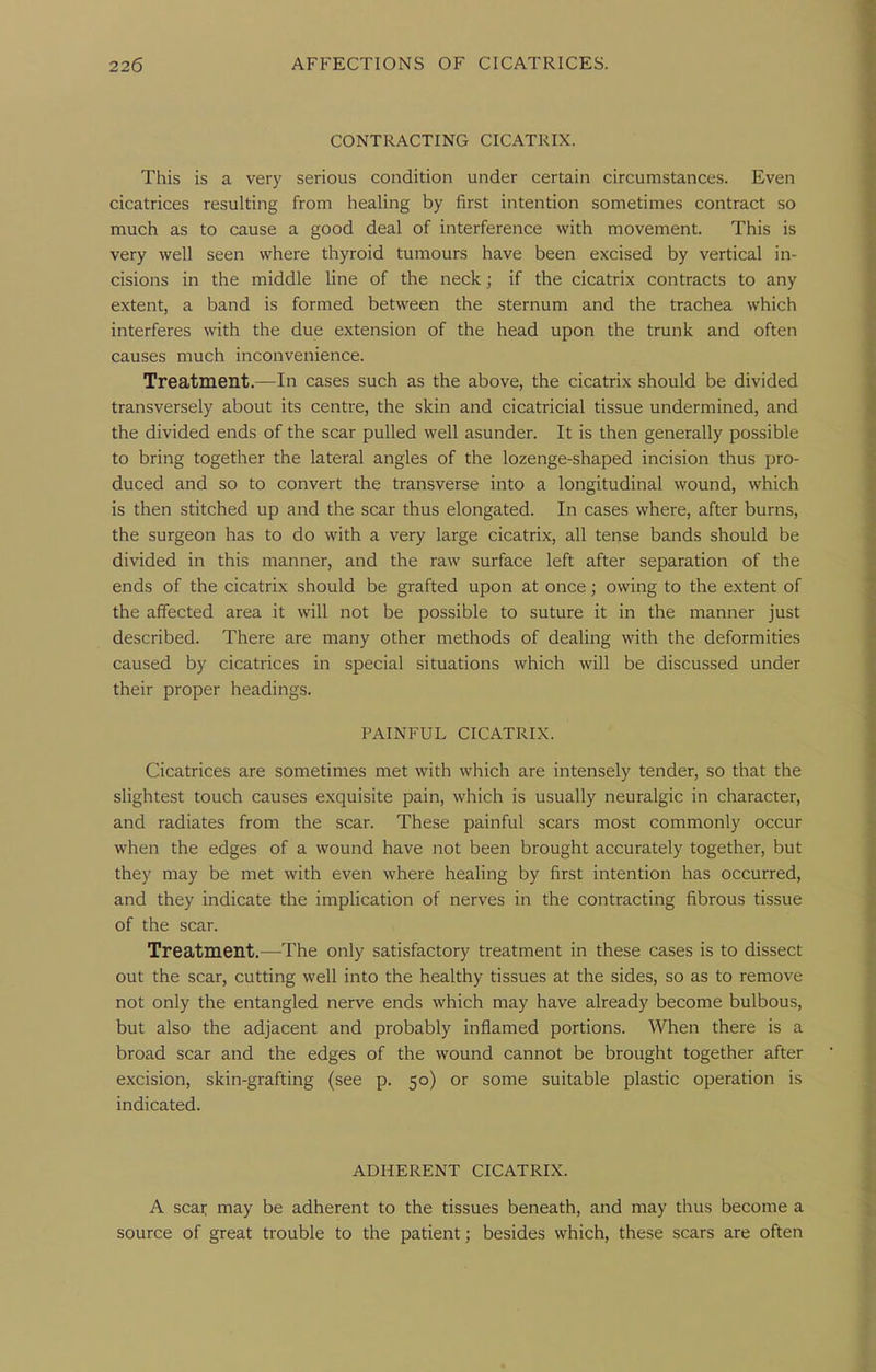 CONTRACTING CICATRIX. This is a very serious condition under certain circumstances. Even cicatrices resulting from healing by first intention sometimes contract so much as to cause a good deal of interference with movement. This is very well seen where thyroid tumours have been excised by vertical in- cisions in the middle line of the neck ; if the cicatrix contracts to any extent, a band is formed between the sternum and the trachea which interferes with the due extension of the head upon the trunk and often causes much inconvenience. Treatment.—In cases such as the above, the cicatrix should be divided transversely about its centre, the skin and cicatricial tissue undermined, and the divided ends of the scar pulled well asunder. It is then generally possible to bring together the lateral angles of the lozenge-shaped incision thus pro- duced and so to convert the transverse into a longitudinal wound, which is then stitched up and the scar thus elongated. In cases where, after burns, the surgeon has to do with a very large cicatrix, all tense bands should be divided in this manner, and the raw surface left after separation of the ends of the cicatrix should be grafted upon at once; owing to the extent of the affected area it will not be possible to suture it in the manner just described. There are many other methods of dealing with the deformities caused by cicatrices in special situations which will be discussed under their proper headings. PAINFUL CICATRIX. Cicatrices are sometimes met with which are intensely tender, so that the slightest touch causes exquisite pain, which is usually neuralgic in character, and radiates from the scar. These painful scars most commonly occur when the edges of a wound have not been brought accurately together, but they may be met with even where healing by first intention has occurred, and they indicate the implication of nerves in the contracting fibrous tissue of the scar. Treatment.—The only satisfactory treatment in these cases is to dissect out the scar, cutting well into the healthy tissues at the sides, so as to remove not only the entangled nerve ends which may have already become bulbous, but also the adjacent and probably inflamed portions. When there is a broad scar and the edges of the wound cannot be brought together after excision, skin-grafting (see p. 50) or some suitable plastic operation is indicated. ADHERENT CICATRIX. A scar may be adherent to the tissues beneath, and may thus become a source of great trouble to the patient; besides which, these scars are often