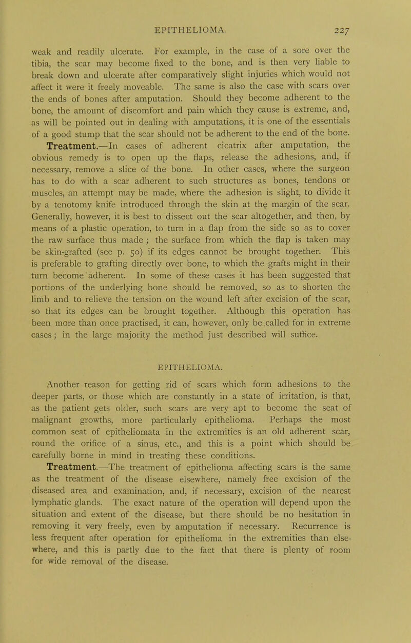 weak and readily ulcerate. For example, in the case of a sore over the tibia, the scar may become fixed to the bone, and is then very liable to break down and ulcerate after comparatively slight injuries which would not affect it were it freely moveable. The same is also the case with scars over the ends of bones after amputation. Should they become adherent to the bone, the amount of discomfort and pain which they cause is extreme, and, as will be pointed out in dealing with amputations, it is one of the essentials of a good stump that the scar should not be adherent to the end of the bone. Treatment.—In cases of adherent cicatrix after amputation, the obvious remedy is to open up the flaps, release the adhesions, and, if necessary, remove a slice of the bone. In other cases, where the surgeon has to do with a scar adherent to such structures as bones, tendons or muscles, an attempt may be made, where the adhesion is slight, to divide it by a tenotomy knife introduced through the skin at the margin of the scar. Generally, however, it is best to dissect out the scar altogether, and then, by means of a plastic operation, to turn in a flap from the side so as to cover the raw surface thus made ; the surface from which the flap is taken may be skin-grafted (see p. 50) if its edges cannot be brought together. This is preferable to grafting directly over bone, to which the grafts might in their turn become adherent. In some of these cases it has been suggested that portions of the underlying bone should be removed, so as to shorten the limb and to relieve the tension on the wound left after excision of the scar, so that its edges can be brought together. Although this operation has been more than once practised, it can, however, only be called for in extreme cases; in the large majority the method just described will suffice. EPITHELIOMA. Another reason for getting rid of scars which form adhesions to the deeper parts, or those which are constantly in a state of irritation, is that, as the patient gets older, such scars are very apt to become the seat of malignant growths, more particularly epithelioma. Perhaps the most common seat of epitheliomata in the extremities is an old adherent scar, round the orifice of a sinus, etc., and this is a point which should be carefully borne in mind in treating these conditions. Treatment.—The treatment of epithelioma affecting scars is the same as the treatment of the disease elsewhere, namely free excision of the diseased area and examination, and, if necessary, excision of the nearest lymphatic glands. The exact nature of the operation will depend upon the situation and extent of the disease, but there should be no hesitation in removing it very freely, even by amputation if necessary. Recurrence is less frequent after operation for epithelioma in the extremities than else- where, and this is partly due to the fact that there is plenty of room for wide removal of the disease.