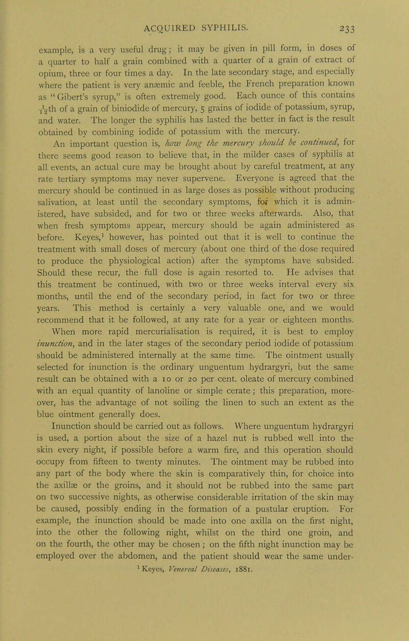 example, is a very useful drug; it may be given in pill form, in doses of a quarter to half a grain combined with a quarter of a grain of extract of opium, three or four times a day. In the late secondary stage, and especially where the patient is very anaemic and feeble, the French preparation known as  Gibert's syrup, is often extremely good. Each ounce of this contains y^th of a grain of biniodide of mercury, 5 grains of iodide of potassium, syrup, and water. The longer the syphilis has lasted the better in fact is the result obtained by combining iodide of potassium with the mercury. An important question is, how long the mercury should be co?itt?iued, for there seems good reason to believe that, in the milder cases of syphilis at all events, an actual cure may be brought about by careful treatment, at any rate tertiary symptoms may never supervene. Everyone is agreed that the mercury should be continued in as large doses as possible without producing salivation, at least until the secondary symptoms, for which it is admin- istered, have subsided, and for two or three weeks afterwards. Also, that when fresh symptoms appear, mercury should be again administered as before. Keyes,' however, has pointed out that it is well to continue the treatment with small doses of mercury (about one third of the dose required to produce the physiological action) after the symptoms have subsided. Should these recur, the full dose is again resorted to. He advises that this treatment be continued, with two or three weeks interval every six months, until the end of the secondary period, in fact for two or three years. This method is certainly a very valuable one, and we would recommend that it be followed, at any rate for a year or eighteen months. When more rapid mercurialisation is required, it is best to employ inunction, and in the later stages of the secondary period iodide of potassium should be administered internally at the same time. The ointment usually selected for inunction is the ordinary unguentum hydrargyri, but the same result can be obtained with a 10 or 20 per cent, oleate of mercury combined with an equal quantity of lanoline or simple cerate; this preparation, more- over, has the advantage of not soiling the linen to such an extent as the blue ointment generally does. Inunction should be carried out as follows. Where unguentum hydrargyri is used, a portion about the size of a hazel nut is rubbed well into the skin every night, if possible before a warm fire, and this operation should occupy from fifteen to twenty minutes. The ointment may be rubbed into any part of the body where the skin is comparatively thin, for choice into the axillae or the groins, and it should not be rubbed into the same part on two successive nights, as otherwise considerable irritation of the skin may be caused, possibly ending in the formation of a pustular eruption. For example, the inunction should be made into one axilla on the first night, into the other the following night, whilst on the third one groin, and on the fourth, the other may be chosen; on the fifth night inunction may be employed over the abdomen, and the patient should wear the same under- * Keyes, Venereal Diseases, i88i.