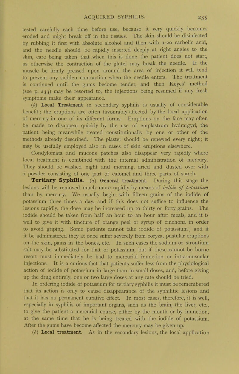 tested carefully each time before use, because it very quickly becomes eroded and might break off in the tissues. The skin should be disinfected by rubbing it first with absolute alcohol and then with 1-20 carbolic acid, and the needle should be rapidly inserted deeply at right angles to the skin, care being taken that when this is done the patient does not start, as otherwise the contraction of the glutei may break the needle. If the muscle be firmly pressed upon around the area of injection it will tend to prevent any sudden contraction when the needle enters. The treatment is continued until the gums become tender, and then Keyes' method (see p. 233) may be resorted to, the injections being resumed if any fresh symptoms make their appearance. {d) Local Treatment m secondary syphilis is usually of considerable benefit; the eruptions are often favourably affected by the local application of mercury in one of its different forms. Eruptions on the face may often be made to disappear quickly by the use of emplastrum hydrargyri, the patient being meanwhile treated constitutionally by one or other of the methods already described. The plaster should be renewed every night; it may be usefully employed also in cases of skin eruptions elsewhere. Condylomata and mucous patches also disappear very rapidly where local treatment is combined with the internal administration of mercury. They should be washed night and morning, dried and dusted over with a powder consisting of one part of calomel and three parts of starch. Tertiary Syphilis.—(a) General treatment. During this stage the lesions will be removed much more rapidly by means of iodide of potassium than by mercury. We usually begin with fifteen grains of the iodide of potassium three times a day, and if this does not suffice to influence the lesions rapidly, the dose may be increased up to thirty or forty grains. The iodide should be taken from half an hour to an hour after meals, and it is well to give it with tincture of orange peel or syrup of cinchona in order to avoid griping. Some patients cannot take iodide of potassium; and if it be administered they at once suffer severely from coryza, pustular eruptions on the skin, pains in the bones, etc. In such cases the sodium or strontium salt may be substituted for that of potassium, but if these cannot be borne resort must immediately be had to mercurial inunction or intra-muscular injections. It is a curious fact that patients suffer less from the physiological action of iodide of potassium in large than in small doses, and, before giving up the drug entirely, one or two large doses at any rate should be tried. In ordering iodide of potassium for tertiary syphilis it must be remembered that its action is only to cause disappearance of the syphiHtic lesions and that it has no permanent curative effect. In most cases, therefore, it is well, especially in syphilis of important organs, such as the brain, the liver, etc., to give the patient a mercurial course, either by the mouth or by inunction, at the same time that he is being treated with the iodide of potassium. After the gums have become affected the mercury may be given up. {b) Local treatment. As in the secondary lesions, the local application