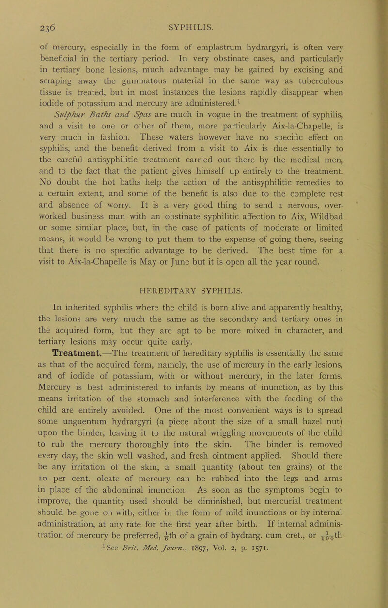 of mercury, especially in the form of emplastrum hydrargyri, is often very beneficial in the tertiary period. In very obstinate cases, and particularly in tertiary bone lesions, much advantage may be gained by excising and scraping away the gummatous material in the same way as tuberculous tissue is treated, but in most instances the lesions rapidly disappear when iodide of potassium and mercury are administered.^ Sulphur Baths a?id Spas are much in vogue in the treatment of syphihs, and a visit to one or other of them, more particularly Aix-la-Chapelle, is very much in fashion. These waters however have no specific effect on syphilis, and the benefit derived from a visit to Aix is due essentially to the careful antisyphilitic treatment carried out there by the medical men, and to the fact that the patient gives himself up entirely to the treatment. No doubt the hot baths help the action of the antisyphilitic remedies to a certain extent, and some of the benefit is also due to the complete rest and absence of worry. It is a very good thing to send a nervous, over- worked business man with an obstinate syphilitic affection to Aix, Wildbad or some similar place, but, in the case of patients of moderate or limited means, it would be wrong to put them to the expense of going there, seeing that there is no specific advantage to be derived. The best time for a visit to Aix-la-Chapelle is May or June but it is open all the year round. HEREDITARY SYPHILIS. In inherited syphilis where the child is born alive and apparently healthy, the lesions are very much the same as the secondary and tertiary ones in the acquired form, but they are apt to be more mixed in character, and tertiary lesions may occur quite early. Treatment.—The treatment of hereditary syphilis is essentially the same as that of the acquired form, namely, the use of mercury in the early lesions, and of iodide of potassium, with or without mercury, in the later forms. Mercury is best administered to infants by means of inunction, as by this means irritation of the stomach and interference with the feeding of the child are entirely avoided. One of the most convenient ways is to spread some unguentum hydrargyri (a piece about the size of a small hazel nut) upon the binder, leaving it to the natural wriggling movements of the child to rub the mercury thoroughly into the skin. The binder is removed every day, the skin well washed, and fresh ointment applied. Should there be any irritation of the skin, a small quantity (about ten grains) of the 10 per cent, oleate of mercury can be rubbed into the legs and arms in place of the abdominal inunction. As soon as the symptoms begin to improve, the quantity used should be diminished, but mercurial treatment should be gone on with, either in the form of mild inunctions or by internal administration, at any rate for the first year after birth. If internal adminis- tration of mercury be preferred, ^th of a grain of hydrarg. cum cret., or x^o^h ^See Brit. Med. Journ., 1897, Vol. 2, p. 1571.