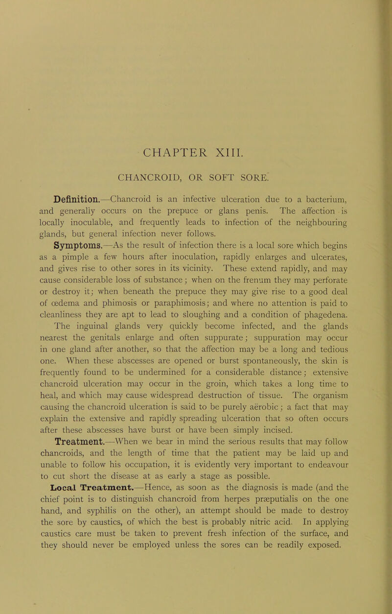 CHANCROID, OR SOFT SORE. Definition.—Chancroid is an infective ulceration due to a bacterium, and generally occurs on the prepuce or glans penis. The affection is locally inoculable, and frequently leads to infection of the neighbouring glands, but general infection never follows. Symptoms.—As the result of infection there is a local sore which begins as a pimple a few hours after inoculation, rapidly enlarges and ulcerates, and gives rise to other sores in its vicinity. These extend rapidly, and may cause considerable loss of substance; when on the frenum they may perforate or destroy it; when beneath the prepuce they may give rise to a good deal of oedema and phimosis or paraphimosis; and where no attention is paid to cleanliness they are apt to lead to sloughing and a condition of phagedena. The inguinal glands very quickly become infected, and the glands nearest the genitals enlarge and often suppurate; suppuration may occur in one gland after another, so that the affection may be a long and tedious one. When these abscesses are opened or burst spontaneously, the skin is frequently found to be undermined for a considerable distance; extensive chancroid ulceration may occur in the groin, which takes a long time to heal, and which may cause widespread destruction of tissue. The organism causing the chancroid ulceration is said to be purely aerobic; a fact that may explain the extensive and rapidly spreading ulceration that so often occurs after these abscesses have burst or have been simply incised. Treatment.—When we bear in mind the serious results that may follow chancroids, and the length of time that the patient may be laid up and unable to follow his occupation, it is evidently very important to endeavour to cut short the disease at as early a stage as possible. Local Treatment.—Hence, as soon as the diagnosis is made (and the chief point is to distinguish chancroid from herpes prteputialis on the one hand, and syphilis on the other), an attempt should be made to destroy the sore by caustics, of which the best is probably nitric acid. In applying caustics care must be taken to prevent fresh infection of the surface, and they should never be employed unless the sores can be readily exposed.
