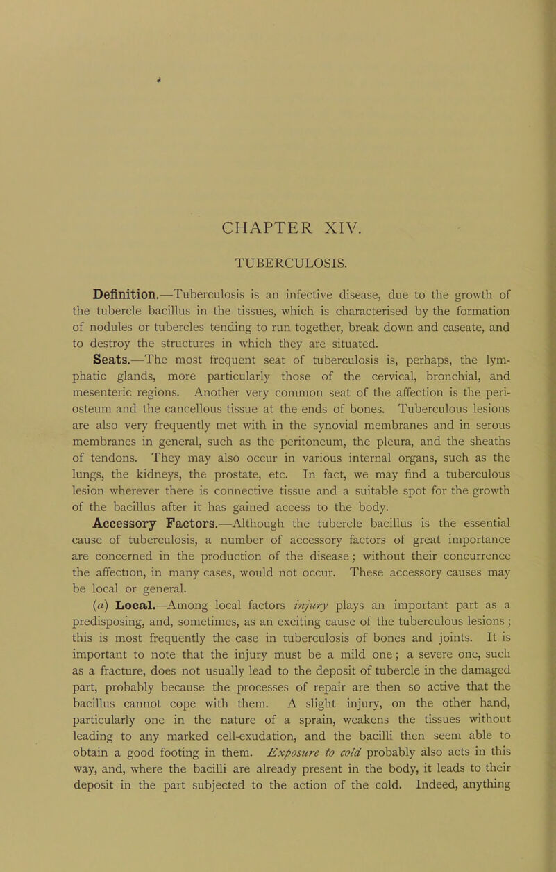 TUBERCULOSIS. Definition.—-Tuberculosis is an infective disease, due to the growth of the tubercle bacillus in the tissues, which is characterised by the formation of nodules or tubercles tending to run together, break down and caseate, and to destroy the structures in which they are situated. Seats.—The most frequent seat of tuberculosis is, perhaps, the lym- phatic glands, more particularly those of the cervical, bronchial, and mesenteric regions. Another very common seat of the affection is the peri- osteum and the cancellous tissue at the ends of bones. Tuberculous lesions are also very frequently met with in the synovial membranes and in serous membranes in general, such as the peritoneum, the pleura, and the sheaths of tendons. They may also occur in various internal organs, such as the lungs, the kidneys, the prostate, etc. In fact, we may find a tuberculous lesion wherever there is connective tissue and a suitable spot for the growth of the bacillus after it has gained access to the body. Accessory Factors.—Although the tubercle bacillus is the essential cause of tuberculosis, a number of accessory factors of great importance are concerned in the production of the disease; without their concurrence the affection, in many cases, would not occur. These accessory causes may be local or general. (a) Local.—Among local factors injury plays an important part as a predisposing, and, sometimes, as an exciting cause of the tuberculous lesions; this is most frequently the case in tuberculosis of bones and joints. It is important to note that the injury must be a mild one; a severe one, such as a fracture, does not usually lead to the deposit of tubercle in the damaged part, probably because the processes of repair are then so active that the bacillus cannot cope with them. A slight injury, on the other hand, particularly one in the nature of a sprain, weakens the tissues without leading to any marked cell-exudation, and the bacilli then seem able to obtain a good footing in them. Exposure to cold probably also acts in this way, and, where the bacilli are already present in the body, it leads to their deposit in the part subjected to the action of the cold. Indeed, anything