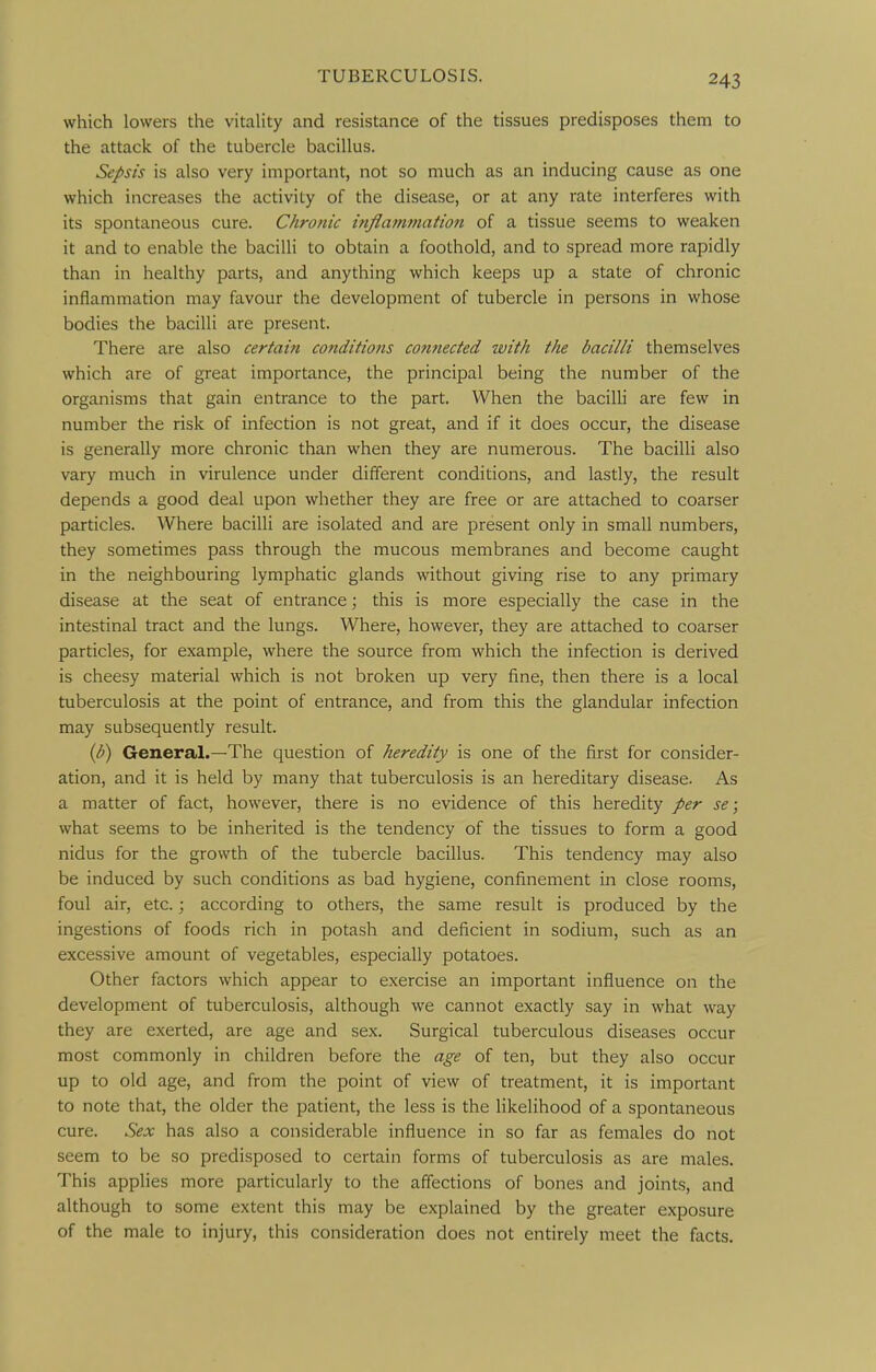 which lowers the vitality and resistance of the tissues predisposes them to the attack of the tubercle bacillus. Sepsis is also very important, not so much as an inducing cause as one which increases the activity of the disease, or at any rate interferes with its spontaneous cure. Chronic injlammatioti of a tissue seems to weaken it and to enable the bacilli to obtain a foothold, and to spread more rapidly than in healthy parts, and anything which keeps up a state of chronic inflammation may favour the development of tubercle in persons in whose bodies the bacilli are present. There are also certain conditions connected with the bacilli themselves which are of great importance, the principal being the number of the organisms that gain entrance to the part. When the bacilli are few in number the risk of infection is not great, and if it does occur, the disease is generally more chronic than when they are numerous. The bacilli also vary much in virulence under different conditions, and lastly, the result depends a good deal upon whether they are free or are attached to coarser particles. Where bacilli are isolated and are present only in small numbers, they sometimes pass through the mucous membranes and become caught in the neighbouring lymphatic glands without giving rise to any primary disease at the seat of entrance; this is more especially the case in the intestinal tract and the lungs. Where, however, they are attached to coarser particles, for example, where the source from which the infection is derived is cheesy material which is not broken up very fine, then there is a local tuberculosis at the point of entrance, and from this the glandular infection may subsequently result. {p) General.—The question of heredity is one of the first for consider- ation, and it is held by many that tuberculosis is an hereditary disease. As a matter of fact, however, there is no evidence of this heredity per se; what seems to be inherited is the tendency of the tissues to form a good nidus for the growth of the tubercle bacillus. This tendency may also be induced by such conditions as bad hygiene, confinement in close rooms, foul air, etc.; according to others, the same result is produced by the ingestions of foods rich in potash and deficient in sodium, such as an excessive amount of vegetables, especially potatoes. Other factors which appear to exercise an important influence on the development of tuberculosis, although we cannot exactly say in what way they are exerted, are age and sex. Surgical tuberculous diseases occur most commonly in children before the age of ten, but they also occur up to old age, and from the point of view of treatment, it is important to note that, the older the patient, the less is the likelihood of a spontaneous cure. Sex has also a considerable influence in so far as females do not seem to be so predisposed to certain forms of tuberculosis as are males. This applies more particularly to the affections of bones and joints, and although to some extent this may be explained by the greater exposure of the male to injury, this consideration does not entirely meet the facts.