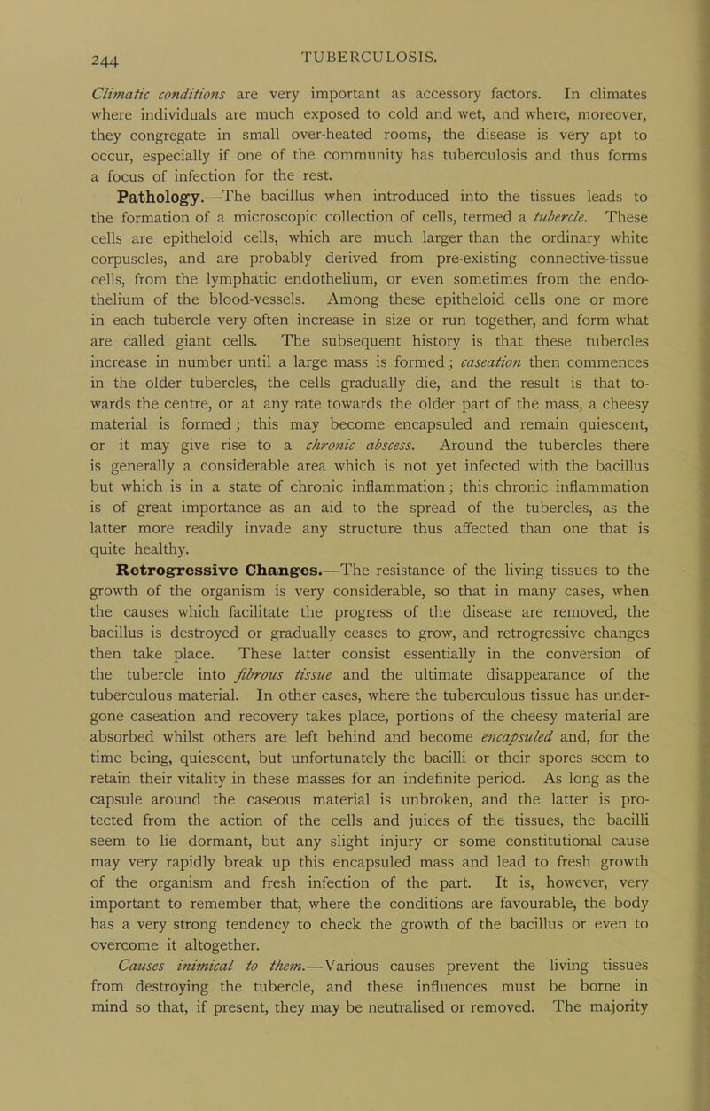 Climatic conditions are very important as accessory factors. In climates where individuals are much exposed to cold and wet, and where, moreover, they congregate in small over-heated rooms, the disease is very apt to occur, especially if one of the community has tuberculosis and thus forms a focus of infection for the rest. Pathology.—The bacillus when introduced into the tissues leads to the formation of a microscopic collection of cells, termed a tubercle. These cells are epitheloid cells, which are much larger than the ordinary white corpuscles, and are probably derived from pre-existing connective-tissue cells, from the lymphatic endothelium, or even sometimes from the endo- thelium of the blood-vessels. Among these epitheloid cells one or more in each tubercle very often increase in size or run together, and form what are called giant cells. The subsequent history is that these tubercles increase in number until a large mass is formed; caseation then commences in the older tubercles, the cells gradually die, and the result is that to- wards the centre, or at any rate towards the older part of the mass, a cheesy material is formed; this may become encapsuled and remain quiescent, or it may give rise to a chronic abscess. Around the tubercles there is generally a considerable area which is not yet infected with the bacillus but which is in a state of chronic inflammation; this chronic inflammation is of great importance as an aid to the spread of the tubercles, as the latter more readily invade any structure thus affected than one that is quite healthy. Retrogressive Changes.—The resistance of the living tissues to the growth of the organism is very considerable, so that in many cases, when the causes which facilitate the progress of the disease are removed, the bacillus is destroyed or gradually ceases to grow, and retrogressive changes then take place. These latter consist essentially in the conversion of the tubercle into fibrous tissue and the ultimate disappearance of the tuberculous material. In other cases, where the tuberculous tissue has under- gone caseation and recovery takes place, portions of the cheesy material are absorbed whilst others are left behind and become encapsuled and, for the time being, quiescent, but unfortunately the bacilli or their spores seem to retain their vitality in these masses for an indefinite period. As long as the capsule around the caseous material is unbroken, and the latter is pro- tected from the action of the cells and juices of the tissues, the bacilli seem to lie dormant, but any slight injury or some constitutional cause may very rapidly break up this encapsuled mass and lead to fresh growth of the organism and fresh infection of the part. It is, however, very important to remember that, where the conditions are favourable, the body has a very strong tendency to check the growth of the bacillus or even to overcome it altogether. Causes inimical to them.—Various causes prevent the living tissues from destroying the tubercle, and these influences must be borne in mind so that, if present, they may be neutralised or removed. The majority