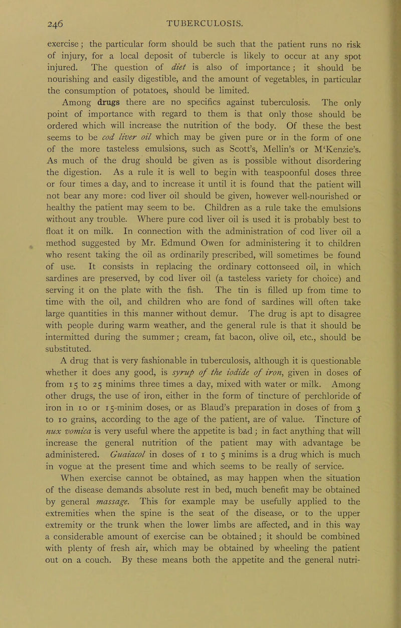 exercise; the particular form should be such that the patient runs no risk of injury, for a local deposit of tubercle is likely to occur at any spot injured. The question of diet is also of importance; it should be nourishing and easily digestible, and the amount of vegetables, in particular the consumption of potatoes, should be limited. Among drugs there are no specifics against tuberculosis. The only point of importance with regard to them is that only those should be ordered which will increase the nutrition of the body. Of these the best seems to be cod liver oil which may be given pure or in the form of one of the more tasteless emulsions, such as Scott's, Mellin's or M'Kenzie's. As much of the drug should be given as is possible without disordering the digestion. As a rule it is well to begin with teaspoonful doses three or four times a day, and to increase it until it is found that the patient will not bear any more: cod liver oil should be given, however well-nourished or healthy the patient may seem to be. Children as a rule take the emulsions without any trouble. Where pure cod liver oil is used it is probably best to float it on milk. In connection with the administration of cod liver oil a method suggested by Mr. Edmund Owen for administering it to children who resent taking the oil as ordinarily prescribed, will sometimes be found of use. It consists in replacing the ordinary cottonseed oil, in which sardines are preserved, by cod liver oil (a tasteless variety for choice) and serving it on the plate with the fish. The tin is filled up from time to time with the oil, and children who are fond of sardines will often take large quantities in this manner without demur. The drug is apt to disagree with people during warm weather, and the general rule is that it should be intermitted during the summer; cream, fat bacon, olive oil, etc., should be substituted. A drug that is very fashionable in tuberculosis, although it is questionable whether it does any good, is syrup of the iodide of iron, given in doses of from 15 to 25 minims three times a day, mixed with water or milk. Among other drugs, the use of iron, either in the form of tincture of perchloride of iron in 10 or 15-minim doses, or as Blaud's preparation in doses of from 3 to 10 grains, according to the age of the patient, are of value. Tincture of nux vomica is very useful where the appetite is bad; in fact anything that will increase the general nutrition of the patient may with advantage be administered. Guaiacol in doses of i to 5 minims is a drug which is much in vogue at the present time and which seems to be really of service. When exercise cannot be obtained, as may happen when the situation of the disease demands absolute rest in bed, much benefit may be obtained by general massage. This for example may be usefully applied to the extremities when the spine is the seat of the disease, or to the upper extremity or the trunk when the lower limbs are affected, and in this way a considerable amount of exercise can be obtained; it should be combined with plenty of fresh air, which may be obtained by wheeling the patient out on a couch. By these means both the appetite and the general nutri-