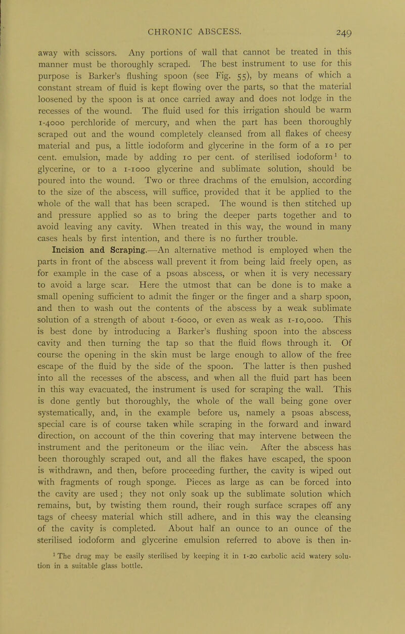 away with scissors. Any portions of wall that cannot be treated in this manner must be thoroughly scraped. The best instrument to use for this purpose is Barker's flushing spoon (see Fig. 55), by means of which a constant stream of fluid is kept flowing over the parts, so that the material loosened by the spoon is at once carried away and does not lodge in the recesses of the wound. The fluid used for this irrigation should be warm 1-4000 perchloride of mercury, and when the part has been thoroughly scraped out and the wound completely cleansed from all flakes of cheesy material and pus, a little iodoform and glycerine in the form of a 10 per cent, emulsion, made by adding 10 per cent, of sterilised iodoform ^ to glycerine, or to a i-iooo glycerine and sublimate solution, should be poured into the wound. Two or three drachms of the emulsion, according to the size of the abscess, will suffice, provided that it be applied to the whole of the wall that has been scraped. The wound is then stitched up and pressure applied so as to bring the deeper parts together and to avoid leaving any cavity. When treated in this way, the wound in many cases heals by first intention, and there is no further trouble. Incision and Scraping.—An alternative method is employed when the parts in front of the abscess wall prevent it from being laid freely open, as for example in the case of a psoas abscess, or when it is very necessary to avoid a large scar. Here the utmost that can be done is to make a small opening sufificient to admit the finger or the finger and a sharp spoon, and then to wash out the contents of the abscess by a weak sublimate solution of a strength of about 1-6000, or even as weak as 1-10,000. This is best done by introducing a Barker's flushing spoon into the abscess cavity and then turning the tap so that the fluid flows through it. Of course the opening in the skin must be large enough to allow of the free escape of the fluid by the side of the spoon. The latter is then pushed into all the recesses of the abscess, and when all the fluid part has been in this way evacuated, the instrument is used for scraping the wall. This is done gently but thoroughly, the whole of the wall being gone over systematically, and, in the example before us, namely a psoas abscess, special care is of course taken while scraping in the forward and inward direction, on account of the thin covering that may intervene between the instrument and the peritoneum or the iliac vein. After the abscess has been thoroughly scraped out, and all the flakes have escaped, the spoon is withdrawn, and then, before proceeding further, the cavity is wiped out with fragments of rough sponge. Pieces as large as can be forced into the cavity are used; they not only soak up the sublimate solution which remains, but, by twisting them round, their rough surface scrapes off any tags of cheesy material which still adhere, and in this way the cleansing of the cavity is completed. About half an ounce to an ounce of the sterilised iodoform and glycerine emulsion referred to above is then in- ' The drug may be easily sterilised by keeping it in 1-20 carbolic acid watery solu- tion in a suitable glass bottle.