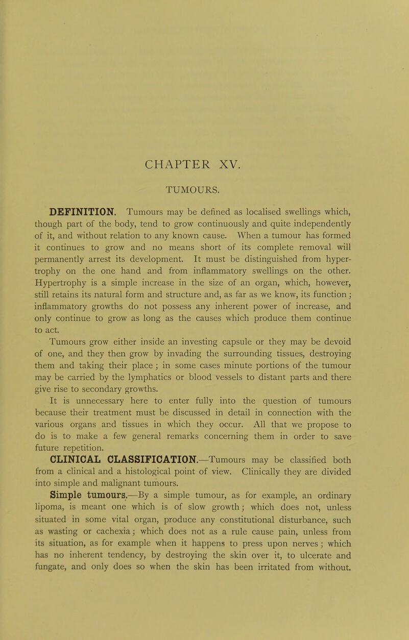 CHAPTER XV. TUMOURS. DEFINITION. Tumours may be defined as localised swellings which, though part of the body, tend to grow continuously and quite independently of it, and without relation to any known cause. When a tumour has formed it continues to grow and no means short of its complete removal will permanently arrest its development. It must be distinguished from hyper- trophy on the one hand and from inflammatory swellings on the other. Hypertrophy is a simple increase in the size of an organ, which, however, still retains its natural form and structure and, as far as we know, its function; inflammatory growths do not possess any inherent power of increase, and only continue to grow as long as the causes which produce them continue to act. Tumours grow either inside an investing capsule or they may be devoid of one, and they then grow by invading the surrounding tissues, destroying them and taking their place; in some cases minute portions of the tumour may be carried by the lymphatics or blood vessels to distant parts and there give rise to secondary growths. It is unnecessary here to enter fully into the question of tumours because their treatment must be discussed in detail in connection with the various organs and tissues in which they occur. All that we propose to do is to make a few general remarks concerning them in order to save future repetition. CLINICAL CLASSIFICATION.—Tumours may be classified both from a clinical and a histological point of view. Clinically they are divided into simple and malignant tumours. Simple tumours.—By a simple tumour, as for example, an ordinary lipoma, is meant one which is of slow growth; which does not, unless situated in some vital organ, produce any constitutional disturbance, such as wasting or cachexia; which does not as a rule cause pain, unless from its situation, as for example when it happens to press upon nerves; which has no inherent tendency, by destroying the skin over it, to ulcerate and fungate, and only does so when the skin has been irritated from without.