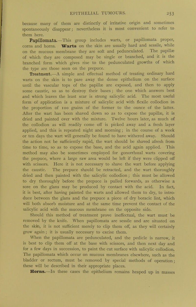 because many of them are distinctly of irritative origin and sometimes spontaneously disappear; nevertheless it is most convenient to refer to them here. Papillomata.—This group includes warts, or papillomata proper, corns and horns. Warts on the skin are usually hard and sessile, while on the mucous membrane they are soft and pedunculated. The papillcE of which they are composed may be single or branched, and it is the branched form which gives rise to the pedunculated growths of which the type are those seen on the prepuce. Treatment.—A simple and effectual method of treating ordinary hard warts on the skin is to pare away the dense epithelium on the surface until the vascular tops of the papillte are exposed, and then to apply some caustic, so as to destroy their bases; the one which answers best and which leaves the least scar is strong salicylic acid. The most useful form of application is a mixture of salicylic acid with flexile collodion in the proportion of loo grains of the former to the ounce of the latter. After the wart has been shaved down so as to expose the papillae, it is dried and painted over with the mixture. Twelve hours later, as much of the collodion as will readily come off is picked away and a fresh layer applied, and this is repeated night and morning; in the course of a week or ten days the wart will generally be found to have withered away. Should the action not be sufficiently rapid, the wart should be shaved afresh from time to time, so as to expose the base, and the acid again applied. This method may also be sometimes employed for gonorrhceal warts covering the prepuce, where a large raw area would be left if they were clipped off with scissors. Here it is not necessary to shave the wart before applying the caustic. The prepuce should be retracted, and the wart thoroughly dried and then painted with the salicylic collodion; this must be allowed to dry thoroughly before the prepuce is pulled forwards, as otherwise a sore on the glans may be produced by contact with the acid. In fact, it is best, after having painted the warts and allowed them to dry, to intro- duce between the glans and the prepuce a piece of dry boracic lint, which will both absorb moisture and at the same time prevent the contact of the salicylic acid with the mucous membrane on the opposite side. Should this method of treatment prove ineffectual, the wart must be removed by the knife. When papillomata are sessile and are situated on the skin, it is not sufficient merely to clip them off, as they will certainly grow again; it is usually necessary to excise them. When the papillomata are pedunculated, and the pedicle is narrow, it is best to clip them off at the base with scissors, and then next day and for a few days in succession, to paint the cut surface with salicylic collodion. The papillomata which occur on mucous membranes elsewhere, such as the bladder or rectum, must be removed by special methods of operation; these will be described in their appropriate places. Horns.—In these cases the epithelium remains heaped up in masses