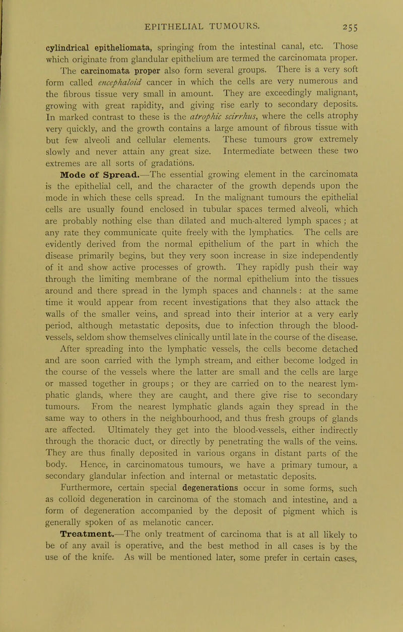 cylindrical epitheliomata, springing from the intestinal canal, etc. Those which originate from glandular epithelium are termed the carcinomata proper. The carcinomata proper also form several groups. There is a very soft form called encephaloid cancer in which the cells are very numerous and the fibrous tissue very small in amount. They are exceedingly malignant, growing with great rapidity, and giving rise early to secondary deposits. In marked contrast to these is the atrophic scirfhus, where the cells atrophy very quickly, and the growth contains a large amount of fibrous tissue with but few alveoli and cellular elements. These tumours grow extremely slowly and never attain any great size. Intermediate between these two extremes are all sorts of gradations. Mode of Spread.—The essential growing element in the carcinomata is the epithelial cell, and the character of the growth depends upon the mode in which these cells spread. In the malignant tumours the epithelial cells are usually found enclosed in tubular spaces termed alveoli, which are probably nothing else than dilated and much-altered lymph spaces ; at any rate they communicate quite freely with the lymphatics. The cells are evidently derived from the normal epithelium of the part in which the disease primarily begins, but they very soon increase in size independently of it and show active processes of growth. They rapidly push their way through the limiting membrane of the normal epithelium into the tissues around and there spread in the lymph spaces and channels : at the same time it would appear from recent investigations that they also attack the walls of the smaller veins, and spread into their interior at a very early period, although metastatic deposits, due to infection through the blood- vessels, seldom show themselves clinically until late in the course of the disease. After spreading into the lymphatic vessels, the cells become detached and are soon carried with the lymph stream, and either become lodged in the course of the vessels where the latter are small and the cells are large or massed together in groups; or they are carried on to the nearest lym- phatic glands, where they are caught, and there give rise to secondary tumours. From the nearest lymphatic glands again they spread in the same way to others in the neighbourhood, and thus fresh groups of glands are affected. Ultimately they get into the blood-vessels, either indirectly through the thoracic duct, or directly by penetrating the walls of the veins. They are thus finally deposited in various organs in distant parts of the body. Hence, in carcinomatous tumours, we have a primary tumour, a secondary glandular infection and internal or metastatic deposits. Furthermore, certain special degenerations occur in some forms, such as colloid degeneration in carcinoma of the stomach and intestine, and a form of degeneration accompanied by the deposit of pigment which is generally spoken of as melanotic cancer. Treatment.—The only treatment of carcinoma that is at all likely to be of any avail is operative, and the best method in all cases is by the use of the knife. As will be mentioned later, some prefer in certain cases,