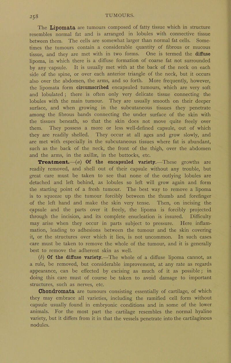 The Lipomata are tumours composed of fatty tissue which in structure resembles normal fat and is arranged in lobules with connective tissue between them. The cells are somewhat larger than normal fat cells. Some- times the tumours contain a considerable quantity of fibrous or mucous tissue, and they are met with in two forms. One is termed the diffuse lipoma, in which there is a diffuse formation of coarse fat not surrounded by any capsule. It is usually met with at the back of the neck on each side of the spine, or over each anterior triangle of the neck, but it occurs also over the abdomen, the arms, and so forth. More frequently, however, the lipomata form circumscribed encapsuled tumours, which are very soft and lobulated; there is often only very delicate tissue connecting the lobules with the main tumour. They are usually smooth on their deeper surface, and when growing in the subcutaneous tissues they penetrate among the fibrous bands connecting the under surface of the skin with the tissues beneath, so that the skin does not move quite freely over them. They possess a more or less well-defined capsule, out of which they are readily shelled. They occur at all ages and grow slowly, and are met with especially in the subcutaneous tissues where fat is abundant, such as the back of the neck, the front of the thigh, over the abdomen and the arms, in the axillae, in the buttocks, etc. Treatment.—{a) Of tlie encapsuled variety.—These growths are readily removed, and shell out of their capsule without any trouble, but great care must be taken to see that none of the outlying lobules are detached and left behind, as lobules so left will grow again and form the starting point of a fresh tumour. The best way to remove a lipoma is to squeeze up the tumour forcibly between the thumb and forefinger of the left hand and make the skin very tense. Then, on incising the capsule and the parts over it freely, the fipoma is forcibly projected through the incision, and its complete enucleation is insured. Difficulty may arise when they occur in parts subject to pressure. Here inflam- mation, leading to adhesions between the tumour and the skin covering it, or the structures over which it lies, is not uncommon. In such cases care must be taken to remove the whole of the tumour, and it is generally best to remove the adherent skin as well. {b) Of the diffuse variety.—The whole of a diffuse Hpoma cannot, as a rule, be removed, but considerable improvement, at any rate as regards appearance, can be effected by excising as much of it as possible; in doing this care must of course be taken to avoid damage to important structures, such as nerves, etc. Choudromata are tumours consisting essentially of cartilage, of which they may embrace all varieties, including the ramified cell form without capsule usually found in embryonic conditions and in some of the lower animals. For the most part the cartilage resembles the normal hyaline variety, but it differs from it in that the vessels penetrate into the cartilaginous nodules.