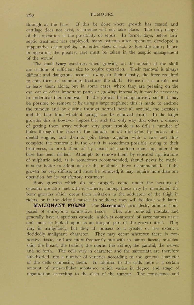 through at the base. If this be done where growth has ceased and cartilage does not exist, recurrence will not take place. The only danger of this operation is the possibility of sepsis. In former days, before anti- septic treatment was employed, many patients after operation developed a suppurative osteomyelitis, and either died or had to lose the limb; hence in operating the greatest care must be taken in the aseptic management of the wound. The small ivory exostoses when growing on the outside of the skull are seldom of sufficient size to require operation. Their removal is always difficult and dangerous because, owing to their density, the force required to chip them off sometimes fractures the skull. Hence it is as a rule best to leave them alone, but in some cases, where they are pressing on the eye, ear or other important parts, or growing internally, it may be necessary to undertake their removal. If the growth be comparatively small it may be possible to remove it by using a large trephine: this is made to encircle the tumour, and by cutting through normal bone all around, the exostosis and the base from which it springs can be removed entire. In the larger growths this is however impossible, and the only way that offers a chance of getting them away without very great trouble is to drill a number of holes through the base of the tumour in all directions by means of a dental engine, and then to join these together with a saw and thus complete the removal; in the ear it is sometimes possible, owing to their brittleness, to break them off by means of a sudden smart tap, after their base has been drilled. Attempts to remove them by repeated applications of sulphuric acid, as is sometimes recommended, should never be made: it is far better to adopt one of the methods above recommended. If the growth be very diffuse, and must be removed, it may require more than one operation for its satisfactory treatment. Bony growths which do not properly come under the heading of osteoma are also met with elsewhere; among these may be mentioned the bony growths which occur from irritation in the adductors of the thigh in riders, or in the deltoid muscle in soldiers; they will be dealt with later. MALIGNANT FORMS.—The Sarcomata form fleshy tumours com- posed of embryonic connective tissue. They are rounded, nodular and generally have a spurious capsule, which is composed of sarcomatous tissue and must be looked upon as an integral part of the growth itself They vary in malignancy, but they all possess to a greater or less extent a decidedly malignant character. They may occur wherever there is con- nective tissue, and are most frequently met with in bones, fasciae, muscles, skin, the breast, the testicle, the uterus, the kidney, the parotid, the nerves and so forth. The cells vary in character and the sarcomata are therefore sub-divided into a number of varieties according to the general character of the cells composing them. In addition to the cells there is a certain amount of inter-cellular substance which varies in degree and stage of organization according to the class of the tumour. The consistence and