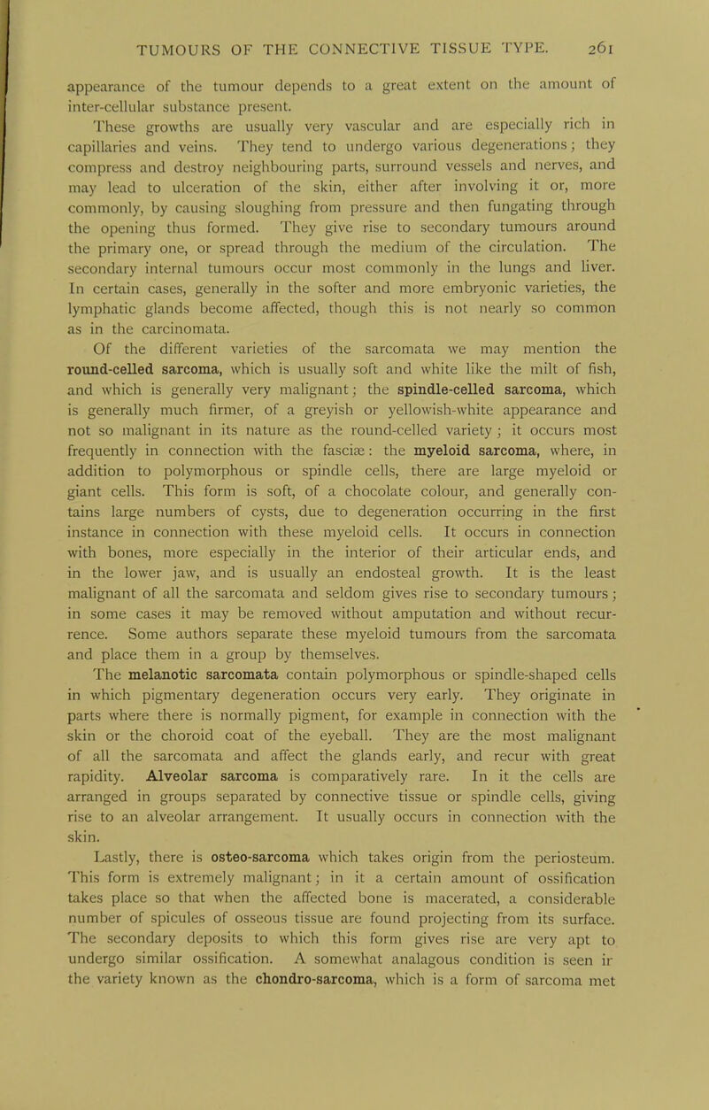 appearance of the tumour depends to a great extent on the amount of inter-celkilar substance present. These growths are usually very vascular and are especially rich in capillaries and veins. They tend to undergo various degenerations; they compress and destroy neighbouring parts, surround vessels and nerves, and may lead to ulceration of the skin, either after involving it or, more commonly, by causing sloughing from pressure and then fungating through the opening thus formed. They give rise to secondary tumours around the primary one, or spread through the medium of the circulation. The secondary internal tumours occur most commonly in the lungs and liver. In certain cases, generally in the softer and more embryonic varieties, the lymphatic glands become affected, though this is not nearly so common as in the carcinomata. Of the different varieties of the sarcomata we may mention the round-celled sarcoma, which is usually soft and white like the milt of fish, and which is generally very malignant; the spindle-celled sarcoma, which is generally much firmer, of a greyish or yellowish-white appearance and not so malignant in its nature as the round-celled variety ; it occurs most frequently in connection with the fascite: the myeloid sarcoma, where, in addition to polymorphous or spindle cells, there are large myeloid or giant cells. This form is soft, of a chocolate colour, and generally con- tains large numbers of cysts, due to degeneration occurring in the first instance in connection with these myeloid cells. It occurs in connection with bones, more especially in the interior of their articular ends, and in the lower jaw, and is usually an endosteal growth. It is the least malignant of all the sarcomata and seldom gives rise to secondary tumours; in some cases it may be removed without amputation and without recur- rence. Some authors separate these myeloid tumours from the sarcomata and place them in a group by themselves. The melanotic sarcomata contain polymorphous or spindle-shaped cells in which pigmentary degeneration occurs very early. They originate in parts where there is normally pigment, for example in connection with the skin or the choroid coat of the eyeball. They are the most malignant of all the sarcomata and affect the glands early, and recur with great rapidity. Alveolar sarcoma is comparatively rare. In it the cells are arranged in groups separated by connective tissue or spindle cells, giving rise to an alveolar arrangement. It usually occurs in connection with the skin. Lastly, there is osteo-sarcoma which takes origin from the periosteum. This form is extremely malignant; in it a certain amount of ossification takes place so that when the affected bone is macerated, a considerable number of spicules of osseous tissue are found projecting from its surface. The secondary deposits to which this form gives rise are very apt to undergo similar ossification. A somewhat analagous condition is seen ir the variety known as the chondro-sarcoma, which is a form of sarcoma met