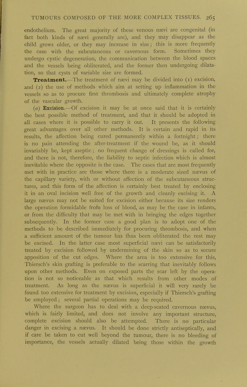 endothelium. The great majority of these venous naevi are congenital (in fact both ivinds of nfevi generally are), and they may disappear as the child grows older, or they may increase in size; this is more frequently the case with the subcutaneous or cavernous form. Sometimes they undergo cystic degeneration, the communication between the blood spaces and the vessels being obliterated, and the former then undergoing dilata- tion, so that cysts of variable size are formed. Treatment.—The treatment of naevi may be divided into (i) excision, and (2) the use of methods which aim at setting up inflammation in the vessels so as to procure first thrombosis and ultimately complete atrophy of the vascular growth. (a) Excision.—Of excision it may be at once said that it is certainly the best possible method of treatment, and that it should be adopted in all cases where it is possible to carry it out. It presents the following great advantages over all other methods. It is certain and rapid in its results, the affection being cured permanently within a fortnight; there is no pain attending the after-treatment if the wound be, as it should invariably be, kept aseptic; no frequent change of dressings is called for, and there is not, therefore, the liability to septic infection which is almost inevitable where the opposite is the case. The cases that are most frequently met with in practice are those where there is a moderate sized nsevus of the capillary variety, with or without affection of the subcutaneous struc- tures, and this form of the affection is certainly best treated by enclosing it in an oval incision well free of the growth and cleanly excising it. A large nsevus may not be suited for excision either because its size renders the operation formidable from loss of blood, as may be the case in infants, or from the difficulty that may be met with in bringing the edges together subsequently. In the former case a good plan is to adopt one of the methods to be described immediately for procuring thrombosis, and when a sufficient amount of the tumour has thus been obliterated the rest may be excised. In the latter case most superficial ngevi can be satisfactorily treated by excision followed by undermining of the skin so as to secure apposition of the cut edges. Where the area is too extensive for this, Thiersch's skin grafting is preferable to the scarring that inevitably follows upon other methods. Even on exposed parts the scar left by the opera- tion is not so noticeable as that which results from other modes of treatment. As long as the ngevus is superficial it will very rarely be found too extensive for treatment by excision, especially if Thiersch's grafting be employed; several partial operations may be required. Where the surgeon has to deal with a deep-seated cavernous ntevus, which is fairly limited, and does not involve any important structure, complete excision should also be attempted. There is no particular danger in excising a naevus. It should be done strictly antiseptically, and if care be taken to cut well beyond the tumour, there is no bleeding of importance, the vessels actually dilated being those within the growth