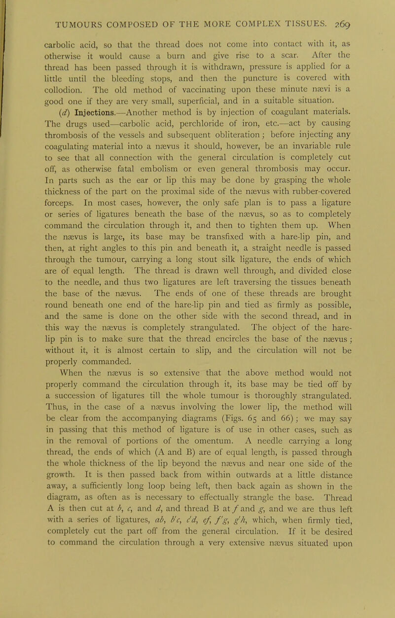 carbolic acid, so that the thread does not come into contact with it, as otherwise it would cause a burn and give rise to a scar. After the thread has been passed through it is withdrawn, pressure is applied for a little until the bleeding stops, and then the puncture is covered with collodion. The old method of vaccinating upon these minute nsevi is a good one if they are very small, superficial, and in a suitable situation. {(i) Injections.—Another method is by injection of coagulant materials. The drugs used—carbolic acid, perchloride of iron, etc.—act by causing thrombosis of the vessels and subsequent obliteration; before injecting any coagulating material into a nfevus it should, however, be an invariable rule to see that all connection with the general circulation is completely cut off, as otherwise fatal embolism or even general thrombosis may occur. In parts such as the ear or lip this may be done by grasping the whole thickness of the part on the proximal side of the ngevus with rubber-covered forceps. In most cases, however, the only safe plan is to pass a ligature or series of ligatures beneath the base of the nsevus, so as to completely command the circulation through it, and then to tighten them up. When the nsevus is large, its base may be transfixed with a hare-lip pin, and then, at right angles to this pin and beneath it, a straight needle is passed through the tumour, carrying a long stout silk ligature, the ends of which are of equal length. The thread is drawn well through, and divided close to the needle, and thus two ligatures are left traversing the tissues beneath the base of the nsevus. The ends of one of these threads are brought round beneath one end of the hare-lip pin and tied as firmly as possible, and the same is done on the other side with the second thread, and in this way the nsevus is completely strangulated. The object of the hare- lip pin is to make sure that the thread encircles the base of the ngevus ; without it, it is almost certain to slip, and the circulation will not be properly commanded. When the nsevus is so extensive that the above method would not properly command the circulation through it, its base may be tied off by a succession of ligatures till the whole tumour is thoroughly strangulated. Thus, in the case of a nsevus involving the lower lip, the method will be clear from the accompanying diagrams (Figs. 65 and 66); we may say in passing that this method of ligature is of use in other cases, such as in the removal of portions of the omentum. A needle carrying a long thread, the ends of which (A and B) are of equal length, is passed through the whole thickness of the lip beyond the nasvus and near one side of the growth. It is then passed back from within outwards at a little distance away, a sufficiently long loop being left, then back again as shown in the diagram, as often as is necessary to effectually strangle the base. Thread A is then cut at b, c, and d, and thread B at / and g, and we are thus left with a series of ligatures, ab, b'c, c'd, ef, f'g, g'h, which, when firmly tied, completely cut the part off from the general circulation. If it be desired to command the circulation through a very extensive nsevus situated upon