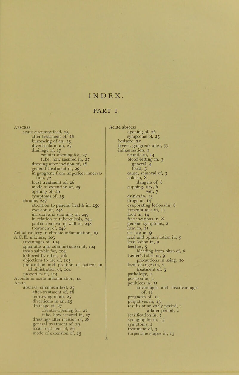 INDEX. PART I. Abscess acute circumscribed, 25 after-treatment of, 28 burrowing of an, 25 diverticula in an, 25 drainage of, 27 counter-opening for, 27 tube, how secured in, 27 dressing after incision of, 28 general treatment of, 29 in gangrene from imperfect innerva- tion, 72 local treatment of, 26 mode of extension of, 25 opening of, 26 symptoms of, 25 chronic, 247 attention to general health in, 250 excision of, 248 incision and scraping of, 249 in relation to tuberculosis, 244 partial removal of wall of, 248 treatment of, 248 Actual cautery in chronic inflammation, 19 A.C.E. mixture, 103 advantages of, 104 apparatus and administration of, 104 cases suitable for, 104 followed by ether, io6 objections to use of, 105 preparation and position of patient in administration of, 104 properties of, 104 Aconite in acute inflammation, 14 Acute abscess, circumscribed, 25 after-treatment of, 28 burrowing of an, 25 diverticula in an, 25 drainage of, 27 counter-opening for, 27 tube, how secured in, 27 dressings after incision of, 28 general treatment of, 29 local treatment of, 26 mode of extension of, 25 Acute abscess opening of, 26 symptoms of, 25 bedsore, 72 fevers, gangrene after. 77 inflammation, I aconite in, 14 blood-letting in, 3 general, 4 local, 5 cause, removal of, 3 cold in, 8 dangers of, 8 cupping, dry, 6 wet, 7 drinks in, 13 drugs in, 14 evaporating lotions in, 8 fomentations in, 12 food in, 14 free incisions in, 8 general symptoms, 2 heat in, 11 ice-bag in, 9 lead and opium lotion in, 9 lead lotion in, 9 leeches, 5 bleeding from bites of, 6 Leiter's tubes in, 9 precautions in using, 10 local changes in, 2 treatment of, 3 pathology, I position in, 3 poultices in, 11 advantages and disadvantages of, 12 prognosis of, 14 purgatives in, 13 results at an early period, I a later period, 2 scarification in, 7 spongiopilin in, 13 symptoms, 2 treatment of, 3 turpentine stupes in, 13