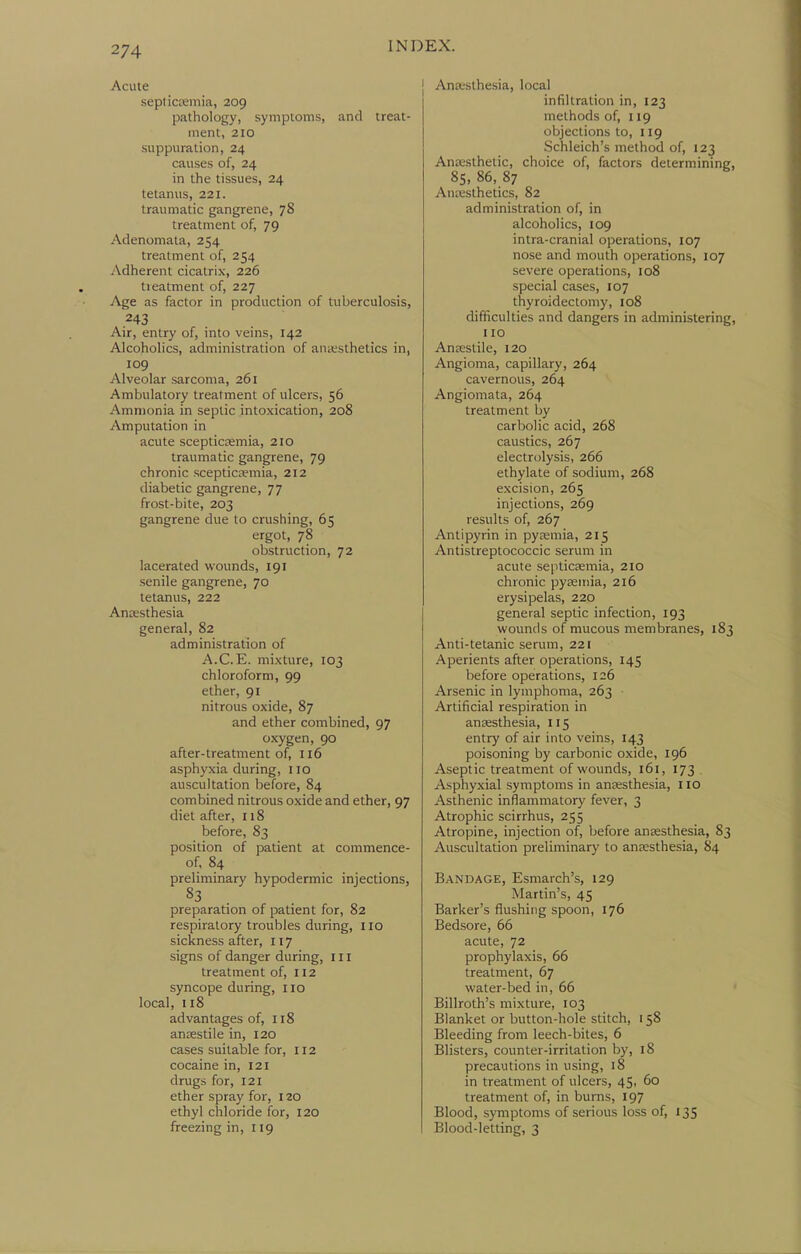Acute septictemia, 209 pathology, symptoms, and treat- ment, 210 suppuration, 24 causes of, 24 in the tissues, 24 tetanus, 221. traumatic gangrene, 78 treatment of, 79 Adenomata, 254 treatment of, 254 Adherent cicatrix, 226 tieatment of, 227 Age as factor in production of tuberculosis, .243 Air, entry of, into veins, 142 Alcoholics, administration of anesthetics in, 109 Alveolar sarcoma, 261 Ambulatory treatment of ulcers, 56 Ammonia in septic intoxication, 208 Amputation in acute scepticEemia, 210 traumatic gangrene, 79 chronic sceptictemia, 212 diabetic gangrene, 77 frost-bite, 203 gangrene due to crushing, 65 ergot, 78 obstruction, 72 lacerated wounds, 191 senile gangrene, 70 tetanus, 222 Anaesthesia general, 82 administration of A.C.E. mixture, 103 chloroform, 99 ether, 91 nitrous oxide, 87 and ether combined, 97 oxygen, 90 after-treatment of, 116 asphyxia during, 110 auscultation before, 84 combined nitrous oxide and ether, 97 diet after, 118 before, 83 position of patient at commence- of, 84 preliminary hypodermic injections, S3 preparation of patient for, 82 respiratory troubles during, 110 sickness after, 117 signs of danger during, ill treatment of, H2 syncope during, 110 local, 118 advantages of, 118 anrestile in, 120 cases suitable for, 112 cocaine in, 121 drugs for, 121 ether spray for, 120 ethyl chloride for, 120 freezing in, 119 j Anesthesia, local infiltration in, 123 methods of, 119 objections to, 119 Schleich's method of, 123 Anassthetic, choice of, factors determining, 85, 86, 87 Anaesthetics, 82 administration of, in alcoholics, 109 intra-cranial operations, 107 nose and mouth operations, 107 severe operations, 108 special cases, 107 thyroidectomy, 108 difficulties and dangers in administering, 110 Aneestile, 120 Angioma, capillary, 264 cavernous, 264 Angiomata, 264 treatment by carbolic acid, 268 caustics, 267 electrolysis, 266 ethylate of sodium, 268 excision, 265 injections, 269 results of, 267 Antipyrin in pyemia, 215 Antistreptococcic serum in acute septicaemia, 210 chronic pyaemia, 216 erysipelas, 220 general septic infection, 193 wounds of mucous membranes, 183 Anti-tetanic serum, 221 Aperients after operations, 145 before operations, 126 Arsenic in lymphoma, 263 Artificial respiration in anaesthesia, 115 entry of air into veins, 143 poisoning by carbonic oxide, 196 Aseptic treatment of wounds, 161, 173 . Asphyxial symptoms in anaesthesia, I lo Asthenic inflammatory fever, 3 Atrophic scirrhus, 255 Atropine, injection of, before anaesthesia, 83 Auscultation preliminary to anaesthesia, 84 Bandage, Esmarch's, 129 Martin's, 45 Barker's flushing spoon, 176 Bedsore, 66 acute, 72 prophylaxis, 66 treatment, 67 water-bed in, 66 Billroth's mixture, 103 Blanket or button-hole stitch, 158 Bleeding from leech-bites, 6 Blisters, counter-irritation by, 18 precautions in using, 18 in treatment of ulcers, 45, 60 treatment of, in burns, 197 Blood, symptoms of serious loss of, 135 Blood-letting, 3