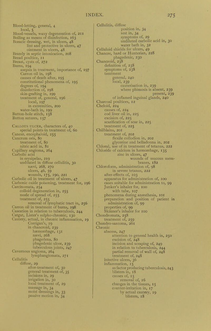 Blood-letting, general, 4 local, S Blood-vessels, waxy degeneration of, 211 Boiling as means of disinfection, 163 Boracic dressing, wet, in ulcers, 48 lint and protective in ulcers, 47 ointment in ulcers, 48 Brandy in septic intoxication, 208 Bread poultice, 11 Breast, cysts of, 272 Burns, 194 asepsis in treatment, importance of, 197 Carron oil in, 198 causes of death after, 195 constitutional phenomena of, 195 degrees of, 194 disinfection of, 198 skin-grafting in, 199 treatment of, general, 196 local, 197 in extremities, 200 water-bath in, 199 Button-hole stitch, 158 Button sutures, 157 Callous ulcer, characters of, 40 special points in treatment of, 60 Cancer, encephaloid, 255 Cancrum oris, 80 treatment of, 80 nitric acid in, 81 Capillary angioma, 264 Carbolic acid in erysipelas, 219 undiluted in diffuse cellulitis, 30 nfevi, 268, 270 ulcers, 46, 59 wounds, 175, 190, 221 Carbolic oil in treatment of ulcers, 47 Carbonic oxide poisoning, treatment for, 196 Carcinomata, 254 colloid degeneration in, 255 mode of spread of, 255 treatment of, 255 removal of lymphatic tract in, 256 Carron oil in treatment of burns, 198 Caseation in relation to tuberculosis, 244 Catgut, Lister's sulpho-chromic, 130 Cautery, actual, in chronic inflammation, 19 Corrigan's, 19 in chancroid, 239 haemorrhage, 131 naivi, 268 phagedena, 80 phagedenic ulcer, 239 tuberculous joints, 247 Cavernous angioma, 264 lymphangiomata, 271 Cellulitis diffuse, 29 after-treatment of, 30 general treatment of, 35 incisions in, 29 irrigation in, 30 local treatment of, 29 massage in, 34 moist dressings in, 33 passive motion in, 34 Cellulitis, diffuse position in, 34 lest in, 34 symptoms of, 29 undiluted carbolic acid in, 30 water bath in, 32 Celluloid shields for ulcers, 49 Chancre, hard or Hunterian, 228 phagedenic, 230 Chancroid, 238 definition of, 238 symptoms of, 238 treatment general, 240 local, 239 cauterisation in, 239 where phimosis is absent, 239 present, 239 of inflamed inguinal glands, 240 Charcoal poultices, 12 Cheloid, 224 causes of, 224 cod liver oil in, 225 excision of, 225 scarification of scar in, 225 treatment of, 225 Chilblains, 201 treatment of, 202 flexile collodion in, 202 glycerine and belladonna in, 202 Chloral, use of in treatment of tetanus, 222 Chloride of calcium in haemorrhage, 135 zinc in ulcers, 47 wounds of mucous mem- branes, 182 Chloroform, administration of, 98 in severe tetanus, 222 after-effects of, 103 apparatus for administration of, 100 cases suitable for administration to, 99 Junker's inhaler for, 100 with tube, 107 phenomena during antesthesia, loi preparation and position of patient in administration of, 99 properties of, 99 Skinner's inhaler for 100 Chondromata, 258 treatment of, 259 Chondro-sarcoma, 261 Chronic abscess, 247 attention to general health in, 250 excision of, 248 incision and scraping of, 249 in relation to tuberculosis, 244 partial removal of wall of, 248 treatment of, 248 infective ulcers, 36 inflammation, 15 as factor producing tuberculosis, 243 blisters in, 18 causes of, 15 removal of, 16 changes in the tissues, 15 counter-irritation in, 17 by actual cautery, 19 blisters, 18
