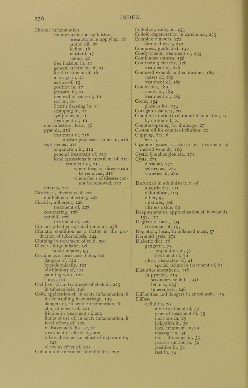 2/6 Chronic inflammation counter-irritation Ity blisters, precautions in applying, 18 croton oil, 20 iodine, 18 mustard, 17 setons, 20 free incision in, 20 general treatment of, 23 local treatment of, 16 massage in, 21 nature of, 15 position in, 17 pressure in, 21 removal of cause of, 16 rest in, 16 Scott's dressing in, 21 strapping in, 21 symptoms of, 16 treatment of, 16 non-infective ulcers, 36 pyEemia, 216 treatment of, 216 antistreptococcic serum in, 216 septictemia, 211 amputation in, 212 general treatment of, 213 local operations in treatment of, 211 treatment of, 211 where focus of disease can be removed, 211 where focus of disease can- not be removed, 212 tetanus, 221 Cicatrices, affections of, 224 epithelioma affecting, 227 Cicatrix, adherent, 226 treatment of, 227 contracting, 226 painful, 226 treatment of, 226 Circumscribed encapsuled tumours, 258 Climatic condition as a factor in the pro- duction of tuberculosis, 244 Clothing in treatment of cold, 201 Clover's large inhaler, 98 small inhaler, 93 Cocaine as a local anaesthetic, 121 dangers of, 122 hypodeiTTiically, 122 instillations of, 121 painting with, 122 spray, 121 Cod liver oil in treatment of cheloid, 225 in tuberculosis, 246 Cold, application of, in acute inflammation, 8 for controlling haemorrhage, 133 dangers of, in acute inflammation, 8 clinical effects of, 201 friction in treatment of, 202 limits of use of, in acute inflammation, 8 local effects of, 200 in Raynaud's disease, 74 treatment of effects of, 202 tuberculosis as an effect of exposure to, 242 ulcers as effect of, 201 Collodion in treatment of chilblains, 202 Collodion, salicylic, 253 Colloid degeneration in carcinoma, 255 Complex tumours, 272 dermoid cysts, 272 Compress, graduated, 132 Condylomata, treatment of, 235 Continuous sutures, 158 Contractmg cicatrix, 226 treatment of, 226 Contused wounds and contusions, 189 causes of, 189 treatment of, 189 Contusions, 189 causes of, 189 treatment of, 189 Corns, 254 plasters for, 254 Corrigan's cautery, 20 Counter-irritation in chronic inflammation, 17 by croton oil, 20 Counter-opening for drainage, 27 Croton oil for counter-irritation, 20 Cupping, diy, 6 wet, 7 Cyanide gauze (Lister's) in treatment o incised wounds, 169 Cystic lymphangiomata, 271 Cysts, 271 dermoid, 272 sebaceous, 272 varieties of, 272 Dangers in administration of ancesthetics, iii chloroform, 103 ether, 95 mixtures, 106 nitrous oxide, 89 Deep structures, approximation of, in wounds 153. 170 Degrees of burn, 194 treatment of, 197 Depletion, local, in inflamed ulcer, 57 Dermoid cysts, 272 Diabetic diet, 76 gangrene, 75 amputation in, 77 treatment of, 76 ulcer, characters of, 41 special points in treatment of, 61 Diet after anesthesia, 118 in pyeemia, 215 secondary syphilis, 231 tetanus, 223 tuberculosis, 246 Difificultieg and dangers in anaesthesia, 115 Diffitse cellulitis, 29 after-treatment of, 30 general treatment of, 35 incisions in, 29 irrigation in, 30 local treatment of, 29 massage in, 34 moist dressings in, 35 passive motion in, 34 position in, 34 rest in, 34